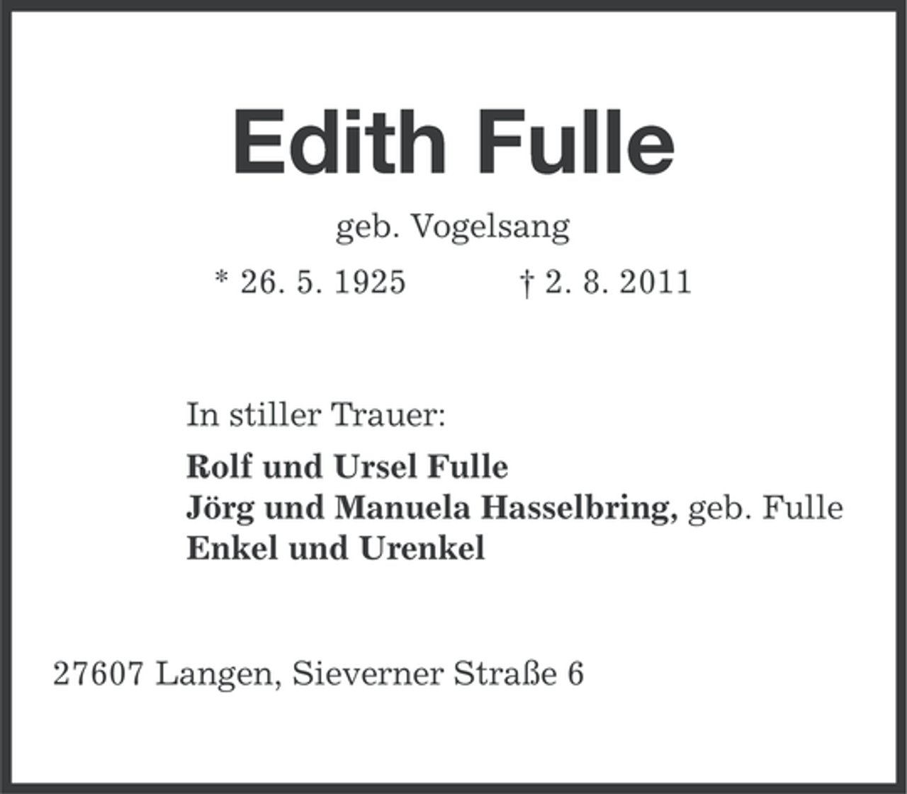 <p>Edith Fulle<br />geb. Vogelsang<br />* 26. 5. 1925</p><p>† 2. 8. 2011</p><p>In stiller Trauer:<br />Rolf und Ursel Fulle<br />Jörg und Manuela Hasselbring, geb. Fulle<br />Enkel und Urenkel</p><p>27607 Langen, Sieverner Straße 6</p>