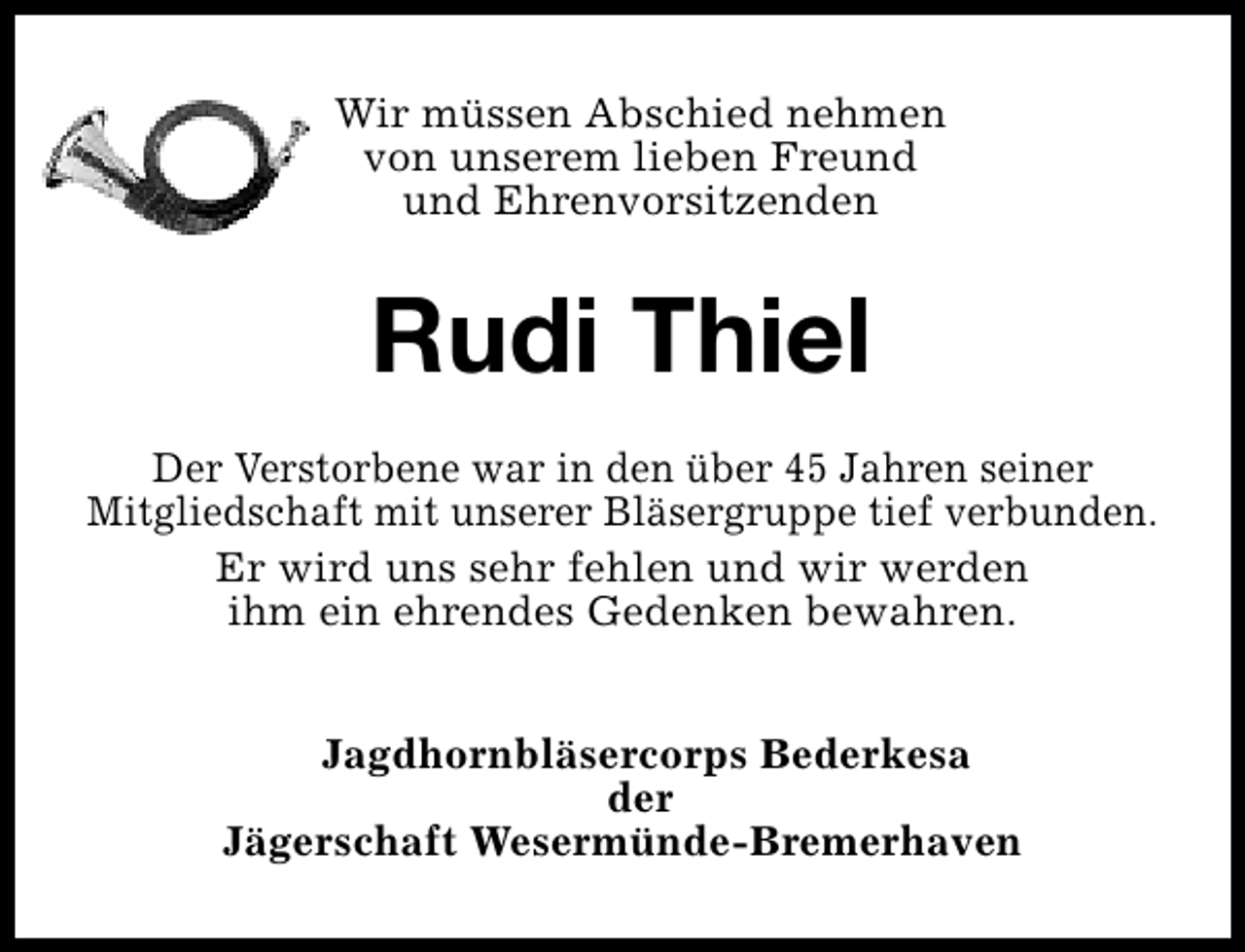 <p>Wir müssen Abschied nehmen<br />von unserem lieben Freund<br />und Ehrenvorsitzenden</p><p>Rudi Thiel<br />Der Verstorbene war in den über 45 Jahren seiner<br />Mitgliedschaft mit unserer Bläsergruppe tief verbunden.<br />Er wird uns sehr fehlen und wir werden<br />ihm ein ehrendes Gedenken bewahren.<br />Jagdhornbläsercorps Bederkesa<br />der<br />Jägerschaft Wesermünde-Bremerhaven</p>
