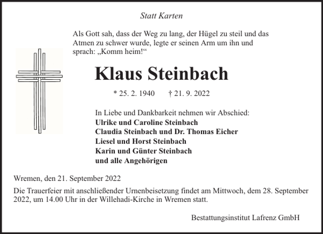 <p>Statt Karten<br />Als Gott sah, dass der Weg zu lang, der Hügel zu steil und das<br />Atmen zu schwer wurde, legte er seinen Arm um ihn und<br />sprach: „Komm heim!“</p><p>Klaus Steinbach<br />* 25. 2. 1940</p><p>† 21. 9. 2022</p><p>In Liebe und Dankbarkeit nehmen wir Abschied:<br />Ulrike und Caroline Steinbach<br />Claudia Steinbach und Dr. Thomas Eicher<br />Liesel und Horst Steinbach<br />Karin und Günter Steinbach<br />und alle Angehörigen<br />Wremen, den 21. September 2022<br />Die Trauerfeier mit anschließender Urnenbeisetzung findet am Mittwoch, dem 28. September<br />2022, um 14.00 Uhr in der Willehadi-Kirche in Wremen statt.<br />Bestattungsinstitut Lafrenz GmbH</p>