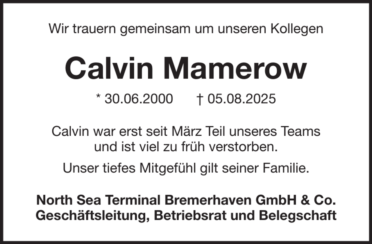 <p>Wir trauern gemeinsam um unseren Kollegen</p><p>Calvin Mamerow<br />* 30.06.2000</p><p>† 05.08.2025</p><p>Calvin war erst seit März Teil unseres Teams<br />und ist viel zu früh verstorben.<br />Unser tiefes Mitgefühl gilt seiner Familie.<br />North Sea Terminal Bremerhaven GmbH &amp; Co.<br />Geschäftsleitung, Betriebsrat und Belegschaft</p>