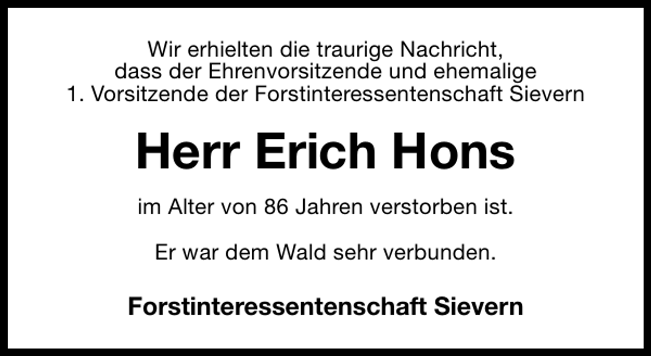 <p>Wir erhielten die traurige Nachricht,<br />dass der Ehrenvorsitzende und ehemalige<br />1. Vorsitzende der Forstinteressentenschaft Sievern</p><p>Herr Erich Hons<br />im Alter von 86 Jahren verstorben ist.<br />Er war dem Wald sehr verbunden.</p><p>Forstinteressentenschaft Sievern</p>