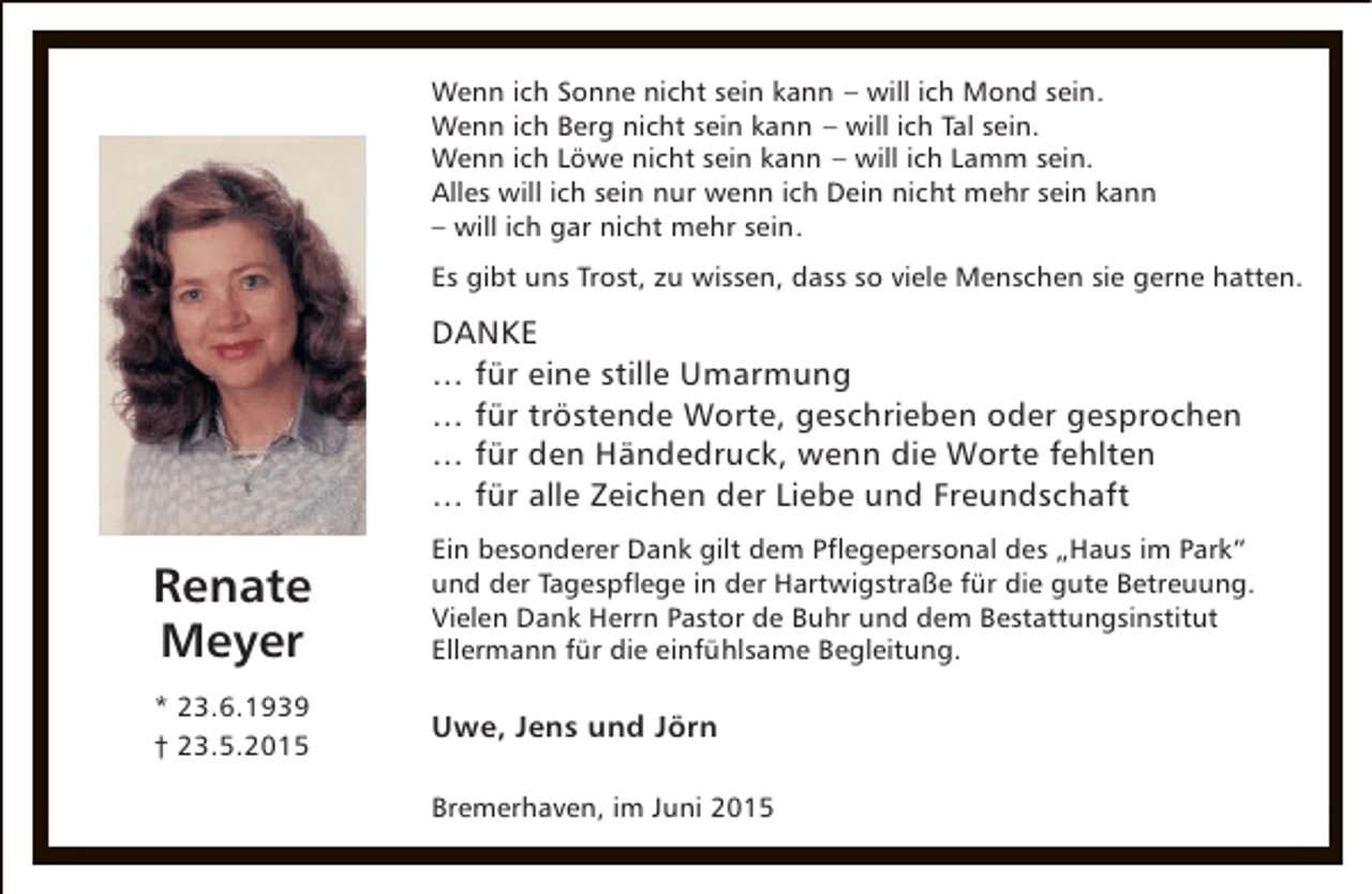 <p>Wenn ich Sonne nicht sein kann – will ich Mond sein.<br />Wenn ich Berg nicht sein kann – will ich Tal sein.<br />Wenn ich Löwe nicht sein kann – will ich Lamm sein.<br />Alles will ich sein nur wenn ich Dein nicht mehr sein kann<br />– will ich gar nicht mehr sein.<br />Es gibt uns Trost, zu wissen, dass so viele Menschen sie gerne hatten.</p><p>DANKE<br />… für eine stille Umarmung<br />… für tröstende Worte, geschrieben oder gesprochen<br />… für den Händedruck, wenn die Worte fehlten<br />… für alle Zeichen der Liebe und Freundschaft</p><p>Renate<br />Meyer</p><p>Ein besonderer Dank gilt dem Pflegepersonal des „Haus im Park“<br />und der Tagespflege in der Hartwigstraße für die gute Betreuung.<br />Vielen Dank Herrn Pastor de Buhr und dem Bestattungsinstitut<br />Ellermann für die einfühlsame Begleitung.</p><p>* 23.6.1939<br />† 23.5.2015</p><p>Uwe, Jens und Jörn<br />Bremerhaven, im Juni 2015</p>