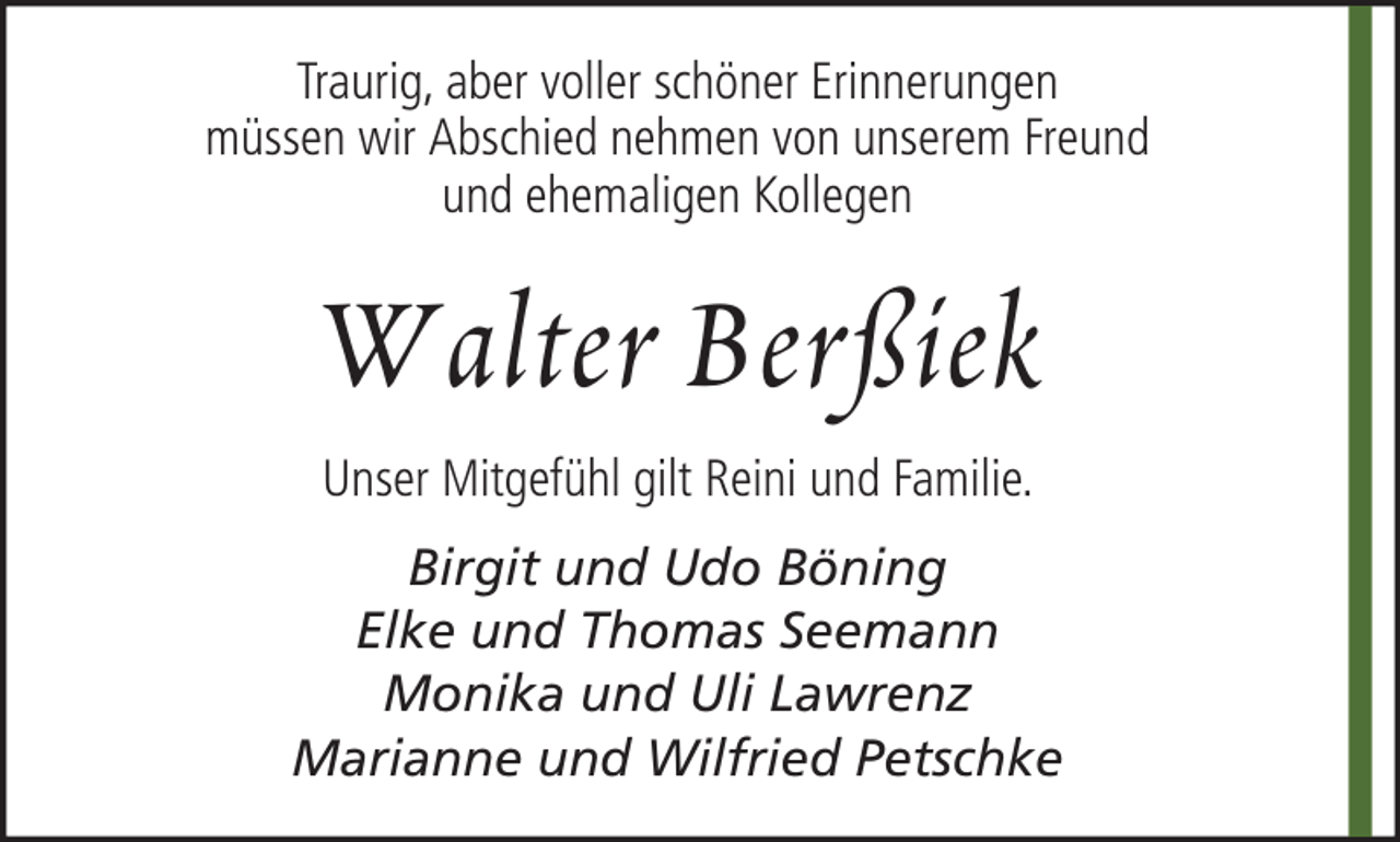 <p>Traurig, aber voller schöner Erinnerungen<br />müssen wir Abschied nehmen von unserem Freund<br />und ehemaligen Kollegen</p><p>W alter B erßiek<br />Unser Mitgefühl gilt Reini und Familie.<br />Birgit und Udo Böning<br />Elke und Thomas Seemann<br />Monika und Uli Lawrenz<br />Marianne und Wilfried Petschke</p>