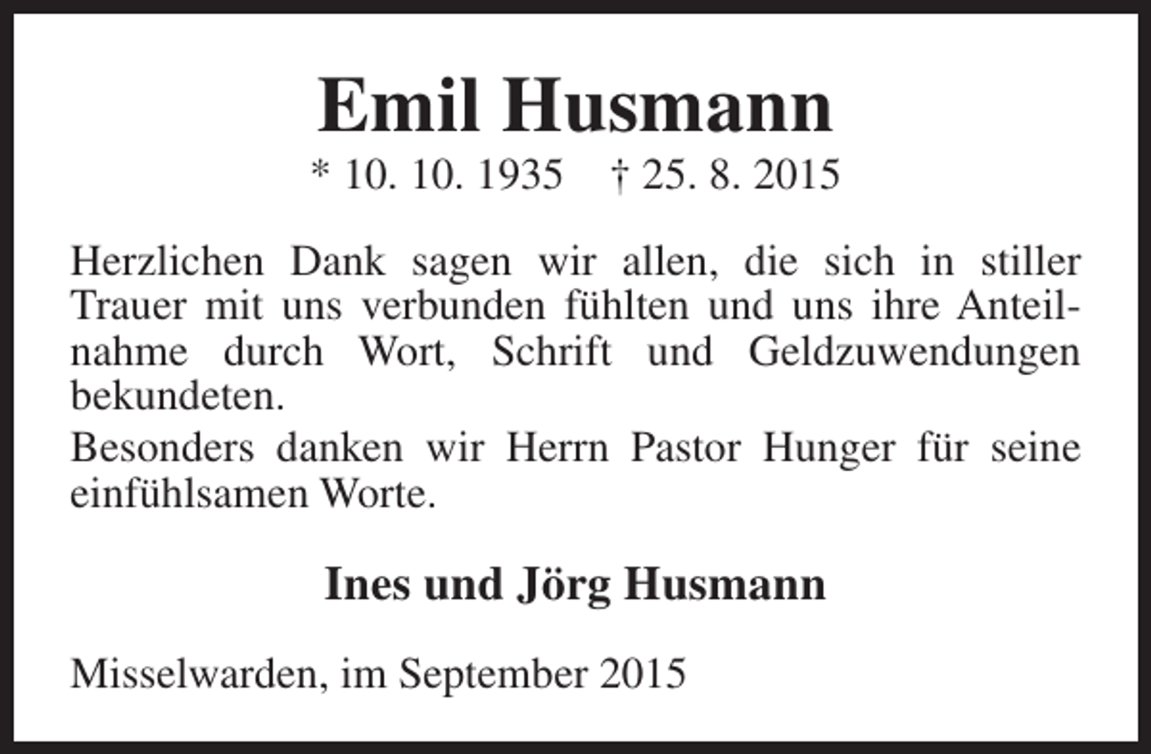 <p>Emil Husmann</p><p>* 10. 10. 1935</p><p>† 25. 8. 2015</p><p>Herzlichen Dank sagen wir allen, die sich in stiller<br />Trauer mit uns verbunden fühlten und uns ihre Anteilnahme durch Wort, Schrift und Geldzuwendungen<br />bekundeten.<br />Besonders danken wir Herrn Pastor Hunger für seine<br />einfühlsamen Worte.</p><p>Ines und Jörg Husmann<br />Misselwarden, im September 2015</p>