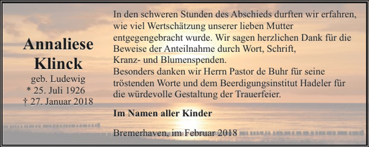 <p>Annaliese<br />Klinck<br />geb. Ludewig<br />* 25. Juli 1926<br />† 27. Januar 2018</p><p>In den schweren Stunden des Abschieds durften wir erfahren,<br />wie viel Wertschätzung unserer lieben Mutter<br />entgegengebracht wurde. Wir sagen herzlichen Dank für die<br />Beweise der Anteilnahme durch Wort, Schrift,<br />Kranz- und Blumenspenden.<br />Besonders danken wir Herrn Pastor de Buhr für seine<br />tröstenden Worte und dem Beerdigungsinstitut Hadeler für<br />die würdevolle Gestaltung der Trauerfeier.<br />Im Namen aller Kinder<br />Bremerhaven, im Februar 2018</p>