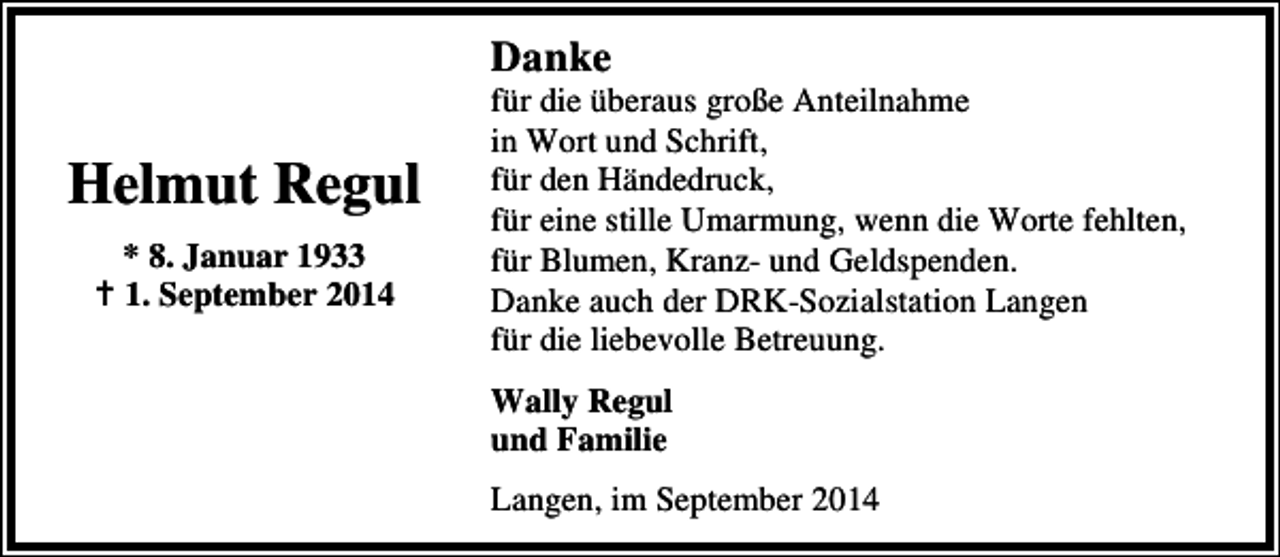 <p>Danke</p><p>Helmut Regul<br />* 8. Januar 1933<br />1. September 2014</p><p>für die überaus große Anteilnahme<br />in Wort und Schrift,<br />für den Händedruck,<br />für eine stille Umarmung, wenn die Worte fehlten,<br />für Blumen, Kranz- und Geldspenden.<br />Danke auch der DRK-Sozialstation Langen<br />für die liebevolle Betreuung.<br />Wally Regul<br />und Familie<br />Langen, im September 2014</p>