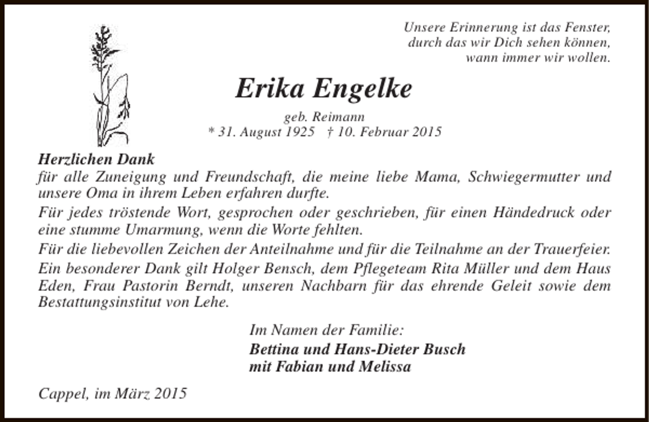 <p>Unsere Erinnerung ist das Fenster,<br />durch das wir Dich sehen können,<br />wann immer wir wollen.</p><p>Erika Engelke</p><p>geb. Reimann<br />* 31. August 1925 † 10. Februar 2015</p><p>Herzlichen Dank<br />für alle Zuneigung und Freundschaft, die meine liebe Mama, Schwiegermutter und<br />unsere Oma in ihrem Leben erfahren durfte.<br />Für jedes tröstende Wort, gesprochen oder geschrieben, für einen Händedruck oder<br />eine stumme Umarmung, wenn die Worte fehlten.<br />Für die liebevollen Zeichen der Anteilnahme und für die Teilnahme an der Trauerfeier.<br />Ein besonderer Dank gilt Holger Bensch, dem Pflegeteam Rita Müller und dem Haus<br />Eden, Frau Pastorin Berndt, unseren Nachbarn für das ehrende Geleit sowie dem<br />Bestattungsinstitut von Lehe.<br />Im Namen der Familie:<br />Bettina und Hans-Dieter Busch<br />mit Fabian und Melissa<br />Cappel, im März 2015</p>