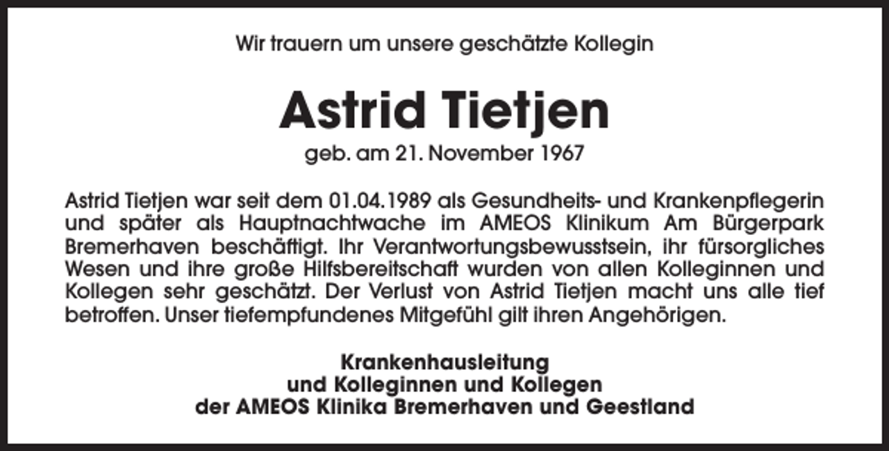 <p>Wir trauern um unsere geschätzte Kollegin</p><p>Astrid Tietjen<br />geb. am 21. November 1967</p><p>Astrid Tietjen war seit dem 01.04.1989 als Gesundheits- und Krankenpflegerin<br />und später als Hauptnachtwache im AMEOS Klinikum Am Bürgerpark<br />Bremerhaven beschäftigt. Ihr Verantwortungsbewusstsein, ihr fürsorgliches<br />Wesen und ihre große Hilfsbereitschaft wurden von allen Kolleginnen und<br />Kollegen sehr geschätzt. Der Verlust von Astrid Tietjen macht uns alle tief<br />betroffen. Unser tiefempfundenes Mitgefühl gilt ihren Angehörigen.<br />Krankenhausleitung<br />und Kolleginnen und Kollegen<br />der AMEOS Klinika Bremerhaven und Geestland</p>