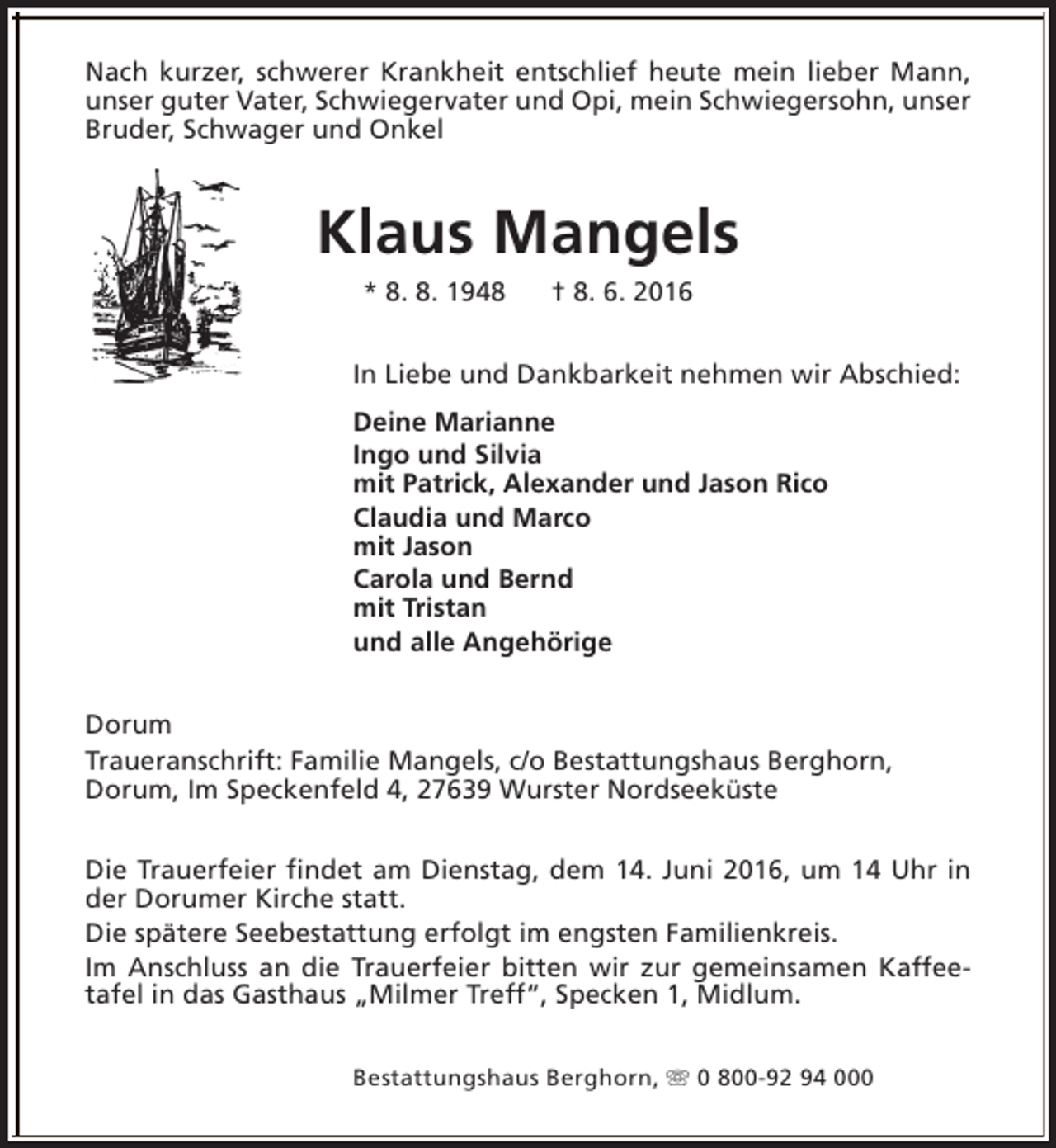<p>Nach kurzer, schwerer Krankheit entschlief heute mein lieber Mann,<br />unser guter Vater, Schwiegervater und Opi, mein Schwiegersohn, unser<br />Bruder, Schwager und Onkel</p><p>Klaus Mangels<br />* 8. 8. 1948</p><p>† 8. 6. 2016</p><p>In Liebe und Dankbarkeit nehmen wir Abschied:<br />Deine Marianne<br />Ingo und Silvia<br />mit Patrick, Alexander und Jason Rico<br />Claudia und Marco<br />mit Jason<br />Carola und Bernd<br />mit Tristan<br />und alle Angehörige<br />Dorum<br />Traueranschrift: Familie Mangels, c/o Bestattungshaus Berghorn,<br />Dorum, Im Speckenfeld 4, 27639 Wurster Nordseeküste<br />Die Trauerfeier findet am Dienstag, dem 14. Juni 2016, um 14 Uhr in<br />der Dorumer Kirche statt.<br />Die spätere Seebestattung erfolgt im engsten Familienkreis.<br />Im Anschluss an die Trauerfeier bitten wir zur gemeinsamen Kaffeetafel in das Gasthaus „Milmer Treff“, Specken 1, Midlum.<br />Bestattungshaus Berghorn, s 0 800-92 94 000</p>