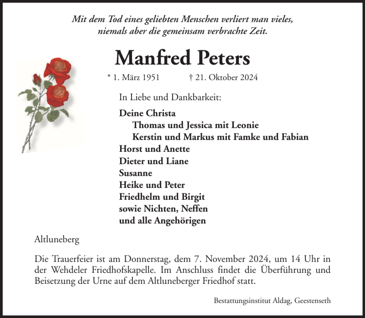 <p>Mit dem Tod eines geliebten Menschen verliert man vieles,<br />niemals aber die gemeinsam verbrachte Zeit.</p><p>Manfred Peters<br />* 1. März 1951</p><p>† 21. Oktober 2024</p><p>In Liebe und Dankbarkeit:<br />Deine Christa<br />Thomas und Jessica mit Leonie<br />Kerstin und Markus mit Famke und Fabian<br />Horst und Anette<br />Dieter und Liane<br />Susanne<br />Heike und Peter<br />Friedhelm und Birgit<br />sowie Nichten, Neffen<br />und alle Angehörigen<br />Altluneberg<br />Die Trauerfeier ist am Donnerstag, dem 7. November 2024, um 14 Uhr in<br />der Wehdeler Friedhofskapelle. Im Anschluss findet die Überführung und<br />Beisetzung der Urne auf dem Altluneberger Friedhof statt.<br />Bestattungsinstitut Aldag, Geestenseth</p>