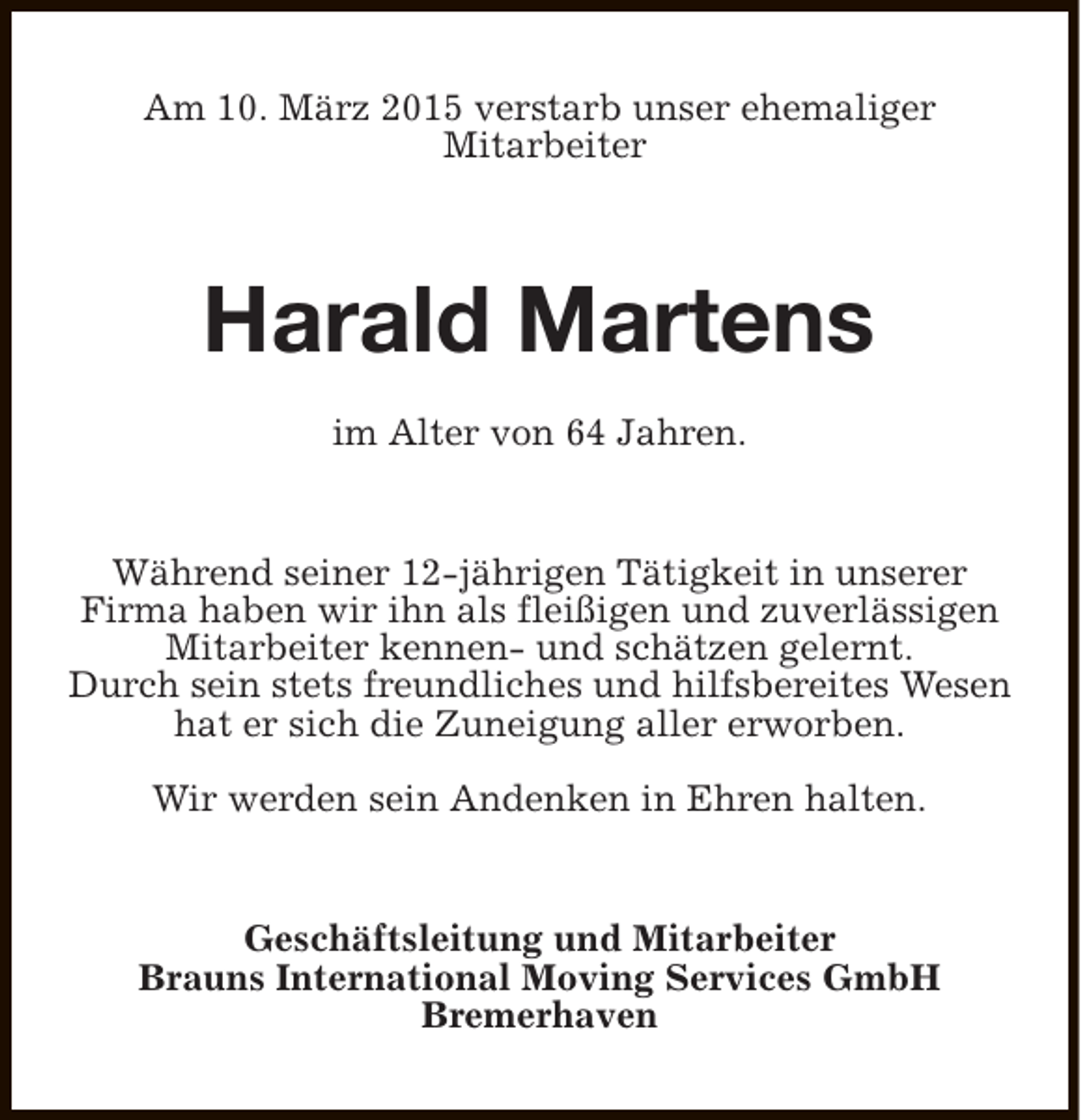 <p>Am 10. März 2015 verstarb unser ehemaliger<br />Mitarbeiter</p><p>Harald Martens<br />im Alter von 64 Jahren.<br />Während seiner 12-jährigen Tätigkeit in unserer<br />Firma haben wir ihn als fleißigen und zuverlässigen<br />Mitarbeiter kennen- und schätzen gelernt.<br />Durch sein stets freundliches und hilfsbereites Wesen<br />hat er sich die Zuneigung aller erworben.<br />Wir werden sein Andenken in Ehren halten.<br />Geschäftsleitung und Mitarbeiter<br />Brauns International Moving Services GmbH<br />Bremerhaven</p>