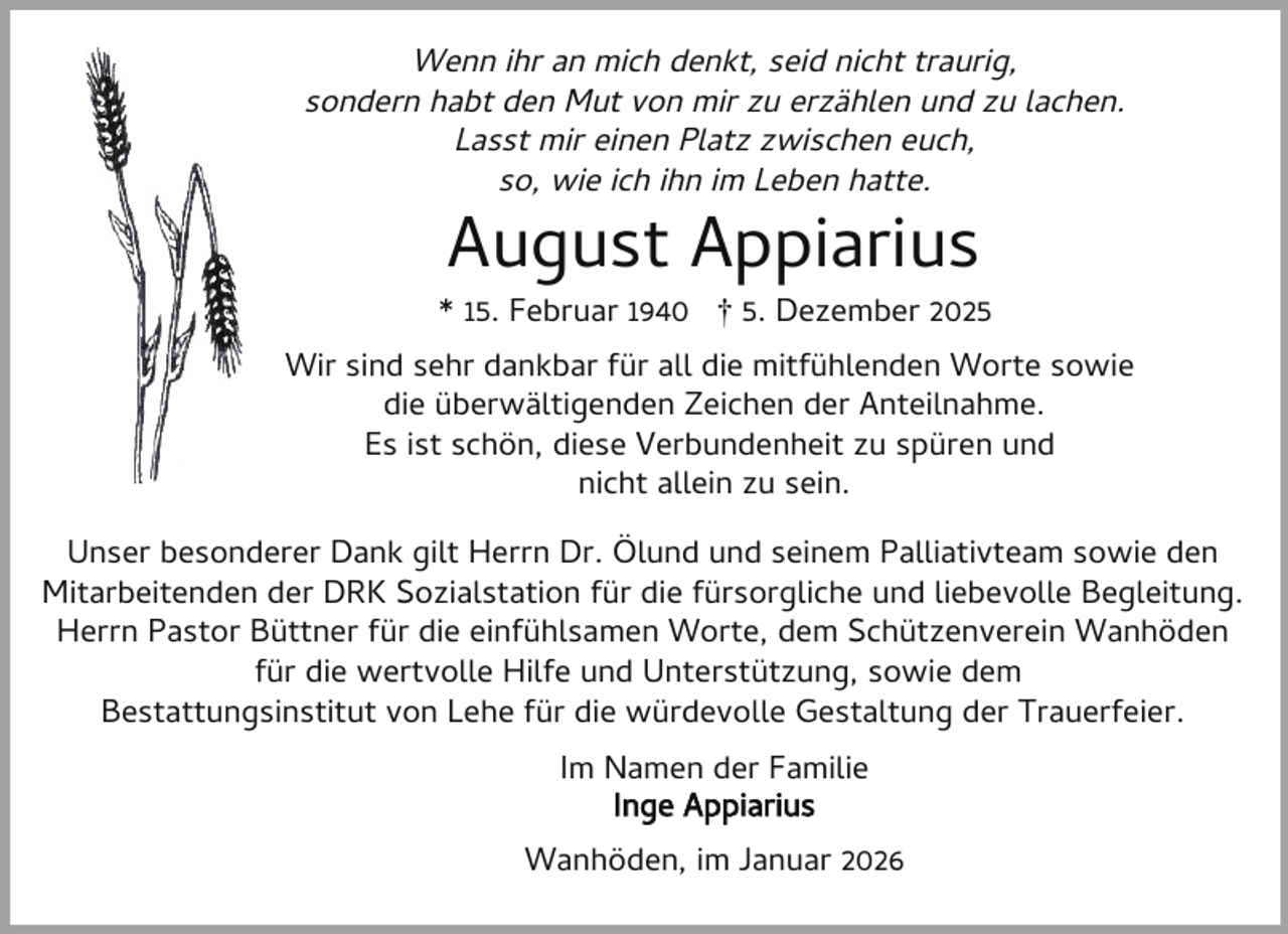 <p>Wenn ihr an mich denkt, seid nicht traurig,<br />sondern habt den Mut von mir zu erzählen und zu lachen.<br />Lasst mir einen Platz zwischen euch,<br />so, wie ich ihn im Leben hatte.</p><p>August Appiarius</p><p>* 15. Februar 1940 † 5. Dezember 2025<br />Wir sind sehr dankbar für all die mitfühlenden Worte sowie<br />die überwältigenden Zeichen der Anteilnahme.<br />Es ist schön, diese Verbundenheit zu spüren und<br />nicht allein zu sein.<br />Unser besonderer Dank gilt Herrn Dr. Ölund und seinem Palliativteam sowie den<br />Mitarbeitenden der DRK Sozialstation für die fürsorgliche und liebevolle Begleitung.<br />Herrn Pastor Büttner für die einfühlsamen Worte, dem Schützenverein Wanhöden<br />für die wertvolle Hilfe und Unterstützung, sowie dem<br />Bestattungsinstitut von Lehe für die würdevolle Gestaltung der Trauerfeier.<br />Im Namen der Familie<br />Inge Appiarius<br />Wanhöden, im Januar 2026</p>