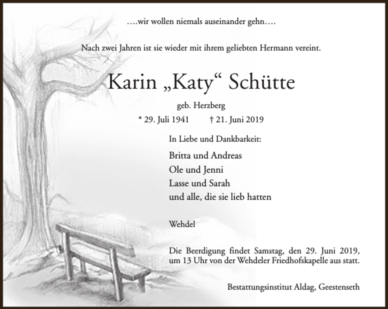 <p>….wir wollen niemals auseinander gehn….<br />Nach zwei Jahren ist sie wieder mit ihrem geliebten Hermann vereint.</p><p>Karin „Katy“ Schütte<br />geb. Herzberg<br />* 29. Juli 1941</p><p>† 21. Juni 2019</p><p>In Liebe und Dankbarkeit:</p><p>Britta und Andreas<br />Ole und Jenni<br />Lasse und Sarah<br />und alle, die sie lieb hatten<br />Wehdel<br />Die Beerdigung findet Samstag, den 29. Juni 2019,<br />um 13 Uhr von der Wehdeler Friedhofskapelle aus statt.<br />Bestattungsinstitut Aldag, Geestenseth</p>
