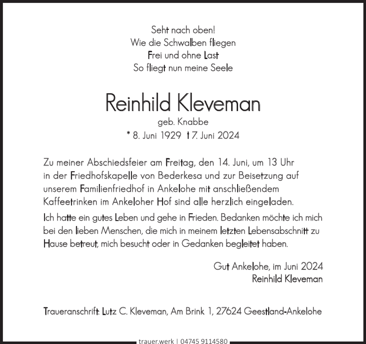 <p>Seht nach oben!<br />Wie die Schwalben fliegen<br />Frei und ohne Last<br />So fliegt nun meine Seele</p><p>Reinhild Kleveman<br />geb. Knabbe<br />* 8. Juni 1929 † 7. Juni 2024</p><p>Zu meiner Abschiedsfeier am Freitag, den 14. Juni, um 13 Uhr<br />in der Friedhofskapelle von Bederkesa und zur Beisetzung auf<br />unserem Familienfriedhof in Ankelohe mit anschließendem<br />Kaffeetrinken im Ankeloher Hof sind alle herzlich eingeladen.<br />Ich hatte ein gutes Leben und gehe in Frieden. Bedanken möchte ich mich<br />bei den lieben Menschen, die mich in meinem letzten Lebensabschnitt zu<br />Hause betreut, mich besucht oder in Gedanken begleitet haben.<br />Gut Ankelohe, im Juni 2024<br />Reinhild Kleveman<br />Traueranschrift: Lutz C. Kleveman, Am Brink 1, 27624 Geestland-Ankelohe<br />trauer.werk | 04745 9114580</p>