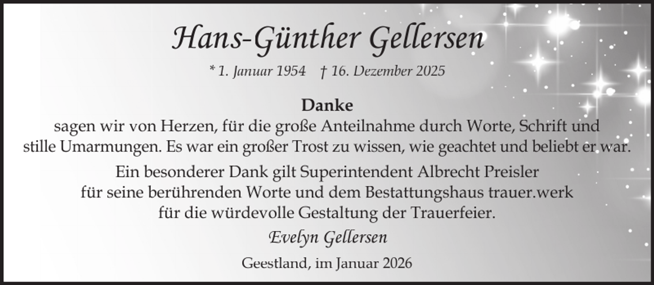 <p>Hans-Günther Gellersen<br />* 1. Januar 1954 † 16. Dezember 2025</p><p>Danke</p><p>sagen wir von Herzen, für die große Anteilnahme durch Worte, Schrift und<br />stille Umarmungen. Es war ein großer Trost zu wissen, wie geachtet und beliebt er war.<br />Ein besonderer Dank gilt Superintendent Albrecht Preisler<br />für seine berührenden Worte und dem Bestattungshaus trauer.werk<br />für die würdevolle Gestaltung der Trauerfeier.</p><p>Evelyn Gellersen<br />Geestland, im Januar 2026</p>