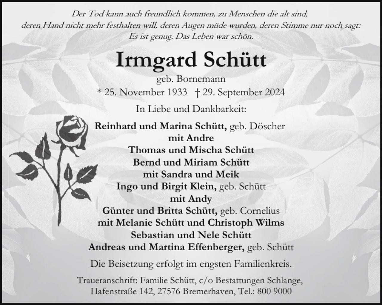 <p>Der Tod kann auch freundlich kommen, zu Menschen die alt sind,<br />deren Hand nicht mehr festhalten will, deren Augen müde wurden, deren Stimme nur noch sagt:<br />Es ist genug. Das Leben war schön.</p><p>Irmgard Schütt</p><p>geb. Bornemann<br />* 25. November 1933 † 29. September 2024<br />In Liebe und Dankbarkeit:<br />Reinhard und Marina Schütt, geb. Döscher<br />mit Andre<br />Thomas und Mischa Schütt<br />Bernd und Miriam Schütt<br />mit Sandra und Meik<br />Ingo und Birgit Klein, geb. Schütt<br />mit Andy<br />Günter und Britta Schütt, geb. Cornelius<br />mit Melanie Schütt und Christoph Wilms<br />Sebastian und Nele Schütt<br />Andreas und Martina Effenberger, geb. Schütt<br />Die Beisetzung erfolgt im engsten Familienkreis.<br />Traueranschrift: Familie Schütt, c/o Bestattungen Schlange,<br />Hafenstraße 142, 27576 Bremerhaven, Tel.: 800 9000</p>