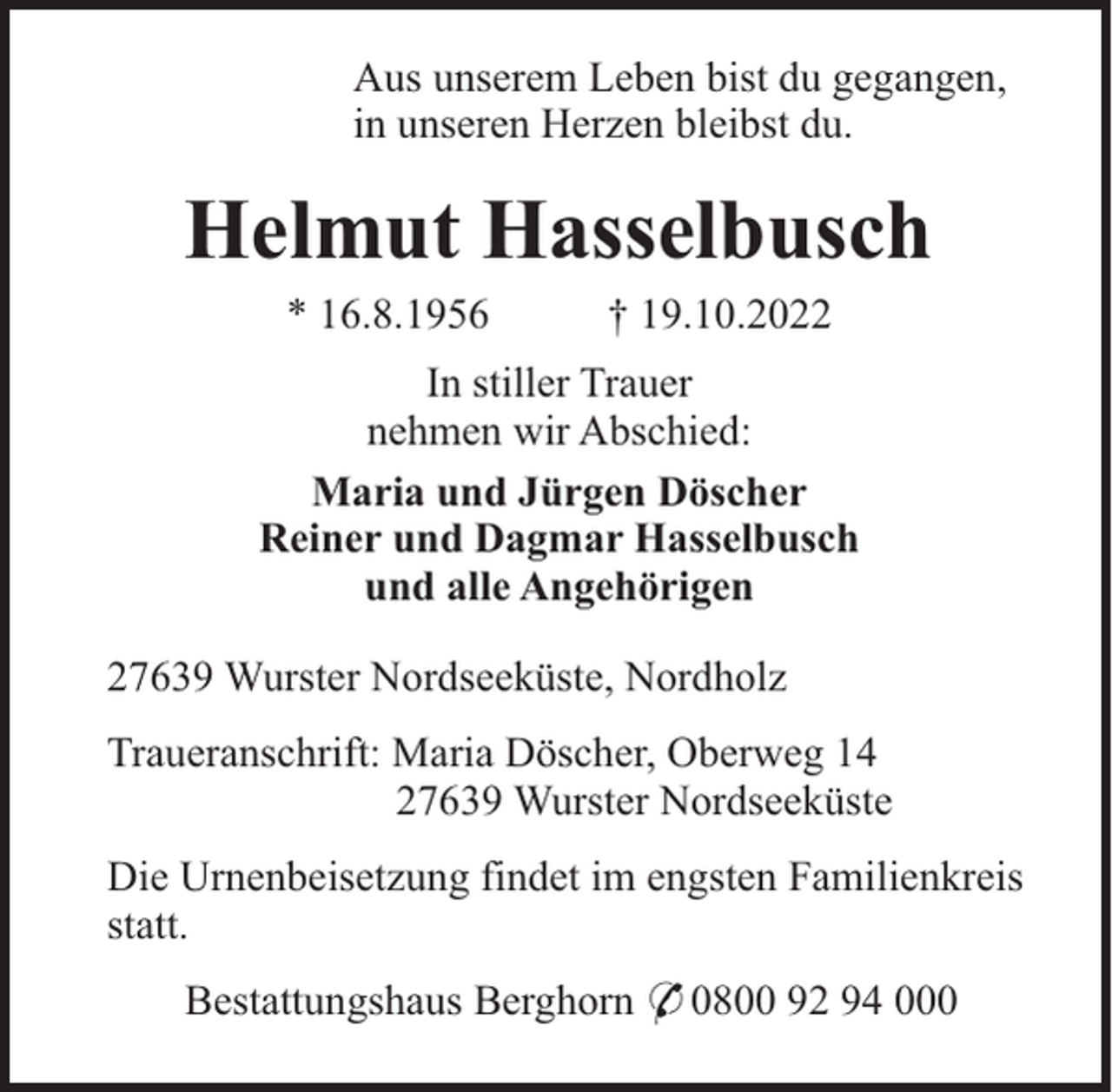 <p>Aus unserem Leben bist du gegangen,<br />in unseren Herzen bleibst du.</p><p>Helmut Hasselbusch<br />* 16.8.1956</p><p>† 19.10.2022</p><p>In stiller Trauer<br />nehmen wir Abschied:<br />Maria und Jürgen Döscher<br />Reiner und Dagmar Hasselbusch<br />und alle Angehörigen<br />27639 Wurster Nordseeküste, Nordholz<br />Traueranschrift: Maria Döscher, Oberweg 14<br />27639 Wurster Nordseeküste<br />Die Urnenbeisetzung findet im engsten Familienkreis<br />statt.<br />Bestattungshaus Berghorn * 0800 92 94 000</p>