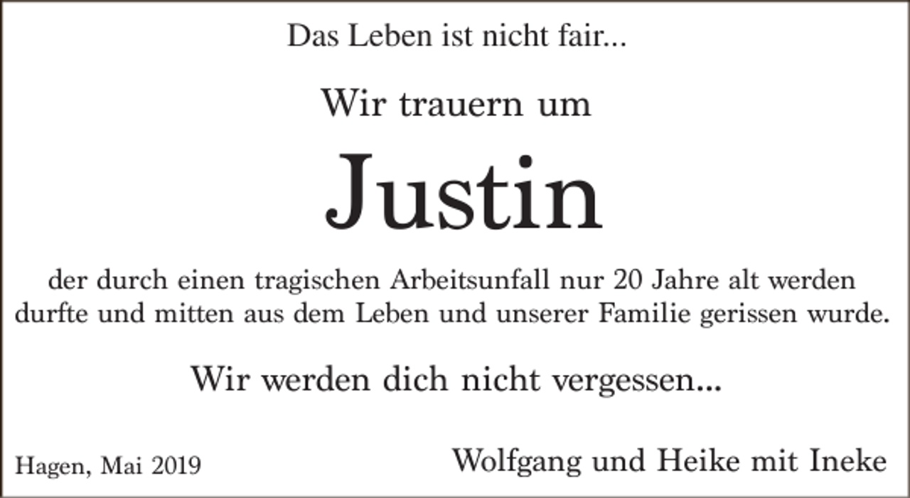 <p>Das Leben ist nicht fair...</p><p>Wir trauern um</p><p>Justin</p><p>der durch einen tragischen Arbeitsunfall nur 20 Jahre alt werden<br />durfte und mitten aus dem Leben und unserer Familie gerissen wurde.</p><p>Wir werden dich nicht vergessen...<br />Hagen, Mai 2019</p><p>Wolfgang und Heike mit Ineke</p>