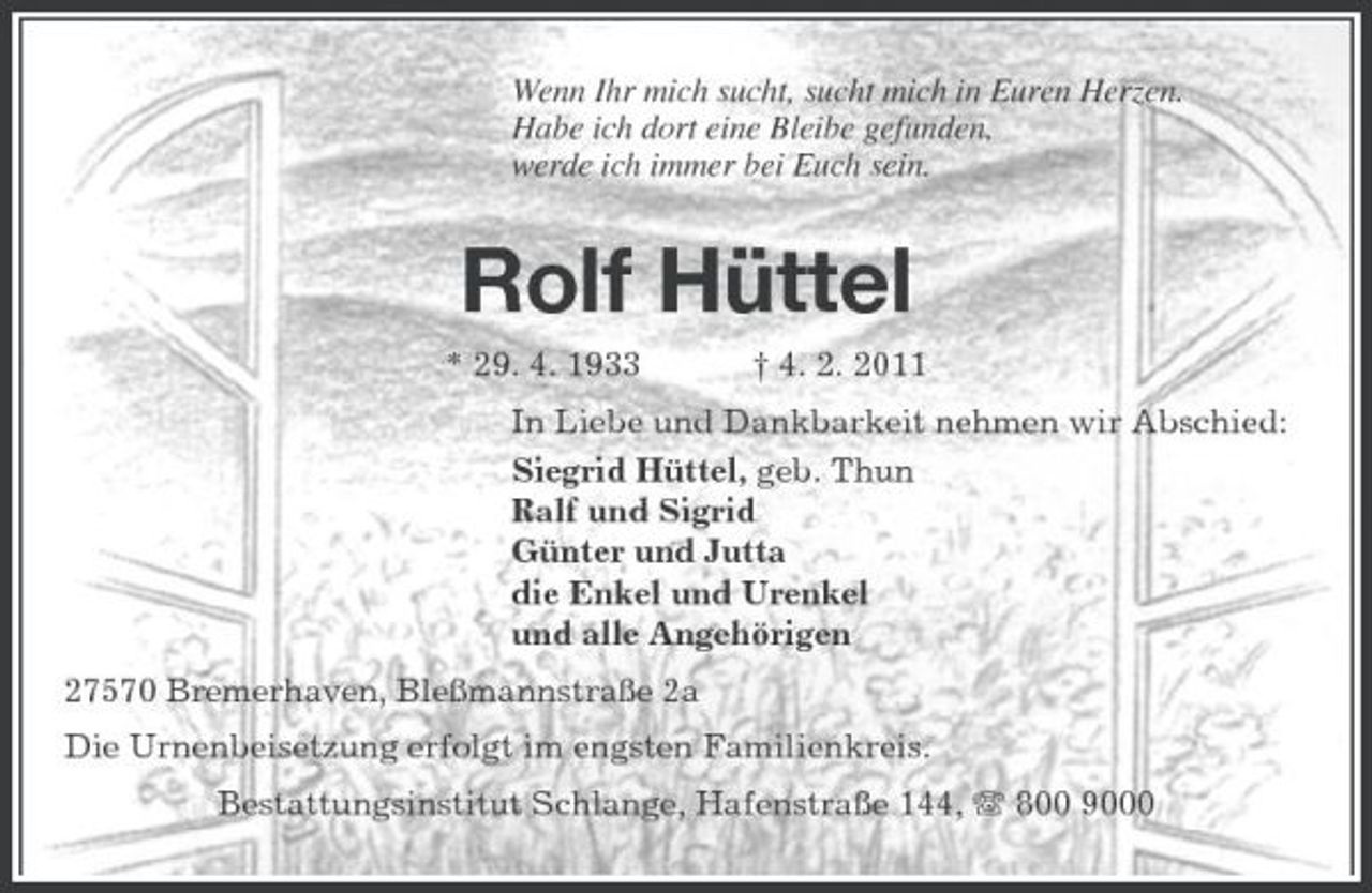 <p>Wenn Ihr mich sucht, sucht mich in Euren Herzen. Habe ich dort eine Bleibe gefunden, werde ich immer bei Euch sein.</p><p>Rolf Hüttel<br />* 29. 4. 1933 † 4. 2. 2011 In Liebe und Dankbarkeit nehmen wir Abschied: Siegrid Hüttel, geb. Thun Ralf und Sigrid Günter und Jutta die Enkel und Urenkel und alle Angehörigen 27570 Bremerhaven, Bleßmannstraße 2a Die Urnenbeisetzung erfolgt im engsten Familienkreis. Bestattungsinstitut Schlange, Hafenstraße 144, 800 9000</p>