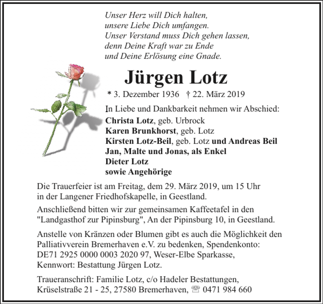 <p>Unser Herz will Dich halten,<br />unsere Liebe Dich umfangen.<br />Unser Verstand muss Dich gehen lassen,<br />denn Deine Kraft war zu Ende<br />und Deine Erlösung eine Gnade.</p><p>Jürgen Lotz</p><p>*. Dezember 1936 † 22. März 2019<br />In Liebe und Dankbarkeit nehmen wir Abschied:<br />Christa Lotz, geb. Urbrock<br />Karen Brunkhorst, geb. Lotz<br />Kirsten Lotz-Beil, geb. Lotz und Andreas Beil<br />Jan, Malte und Jonas, als Enkel<br />Dieter Lotz<br />sowie Angehörige<br />Die Trauerfeier ist am Freitag, dem 29. März 2019, um 15 Uhr<br />in der Langener Friedhofskapelle, in Geestland.<br />Anschließend bitten wir zur gemeinsamen Kaffeetafel in den<br />"Landgasthof zur Pipinsburg", An der Pipinsburg 10, in Geestland.<br />Anstelle von Kränzen oder Blumen gibt es auch die Möglichkeit den<br />Palliativverein Bremerhaven e.V. zu bedenken, Spendenkonto:<br />DE71 2925 03 2020 97, Weser-Elbe Sparkasse,<br />Kennwort: Bestattung Jürgen Lotz.<br />Traueranschrift: Familie Lotz, c/o Hadeler Bestattungen,<br />Krüselstraße 21 - 25, 27580 Bremerhaven, ' 0471 984 660</p>
