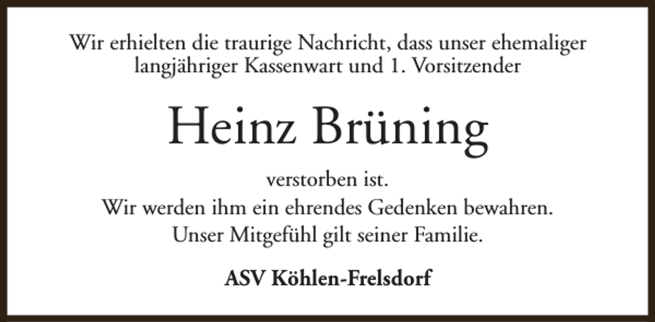 <p>Wir erhielten die traurige Nachricht, dass unser ehemaliger<br />langjähriger Kassenwart und 1. Vorsitzender</p><p>Heinz Brüning<br />verstorben ist.<br />Wir werden ihm ein ehrendes Gedenken bewahren.<br />Unser Mitgefühl gilt seiner Familie.<br />ASV Köhlen-Frelsdorf</p>