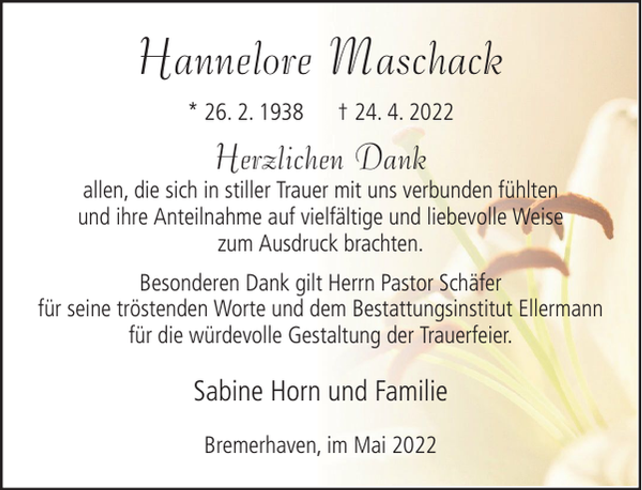 <p>Hannelore Maschack<br />* 26. 2. 1938</p><p>† 24. 4. 2022</p><p>Herzlichen Dank</p><p>allen, die sich in stiller Trauer mit uns verbunden fühlten<br />und ihre Anteilnahme auf vielfältige und liebevolle Weise<br />zum Ausdruck brachten.<br />Besonderen Dank gilt Herrn Pastor Schäfer<br />für seine tröstenden Worte und dem Bestattungsinstitut Ellermann<br />für die würdevolle Gestaltung der Trauerfeier.</p><p>Sabine Horn und Familie<br />Bremerhaven, im Mai 2022</p>