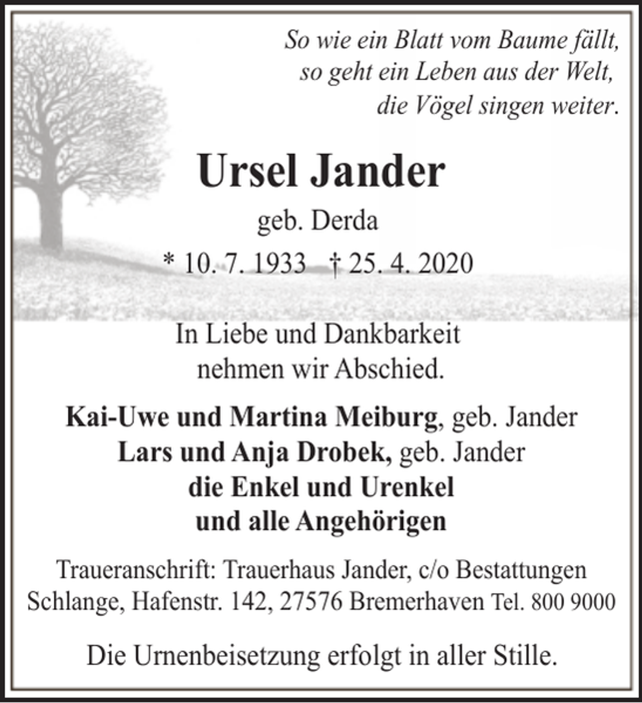 <p>So wie ein Blatt vom Baume fällt,<br />so geht ein Leben aus der Welt,<br />die Vögel singen weiter.</p><p>Ursel Jander</p><p>geb. Derda<br />* 10. 7. 1933 † 25. 4. 2020<br />In Liebe und Dankbarkeit<br />nehmen wir Abschied.<br />Kai-Uwe und Martina Meiburg, geb. Jander<br />Lars und Anja Drobek, geb. Jander<br />die Enkel und Urenkel<br />und alle Angehörigen<br />Traueranschrift: Trauerhaus Jander, c/o Bestattungen<br />Schlange, Hafenstr. 142, 27576 Bremerhaven Tel. 800 9000</p><p>Die Urnenbeisetzung erfolgt in aller Stille.</p>
