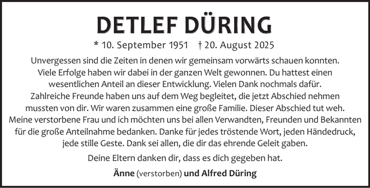 <p>DETLEF DÜRING</p><p>* 10. September 1951 † 20. August 2025<br />Unvergessen sind die Zeiten in denen wir gemeinsam vorwärts schauen konnten.<br />Viele Erfolge haben wir dabei in der ganzen Welt gewonnen. Du hattest einen<br />wesentlichen Anteil an dieser Entwicklung. Vielen Dank nochmals dafür.<br />Zahlreiche Freunde haben uns auf dem Weg begleitet, die jetzt Abschied nehmen<br />mussten von dir. Wir waren zusammen eine große Familie. Dieser Abschied tut weh.<br />Meine verstorbene Frau und ich möchten uns bei allen Verwandten, Freunden und Bekannten<br />für die große Anteilnahme bedanken. Danke für jedes tröstende Wort, jeden Händedruck,<br />jede stille Geste. Dank sei allen, die dir das ehrende Geleit gaben.<br />Deine Eltern danken dir, dass es dich gegeben hat.<br />Änne (verstorben) und Alfred Düring</p>