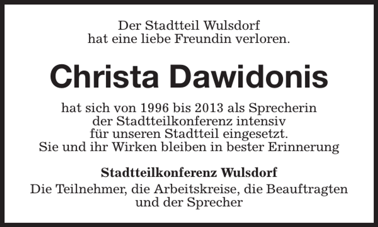 <p>Der Stadtteil Wulsdorf<br />hat eine liebe Freundin verloren.</p><p>Christa Dawidonis<br />hat sich von 1996 bis 2013 als Sprecherin<br />der Stadtteilkonferenz intensiv<br />für unseren Stadtteil eingesetzt.<br />Sie und ihr Wirken bleiben in bester Erinnerung<br />Stadtteilkonferenz Wulsdorf<br />Die Teilnehmer, die Arbeitskreise, die Beauftragten<br />und der Sprecher</p>