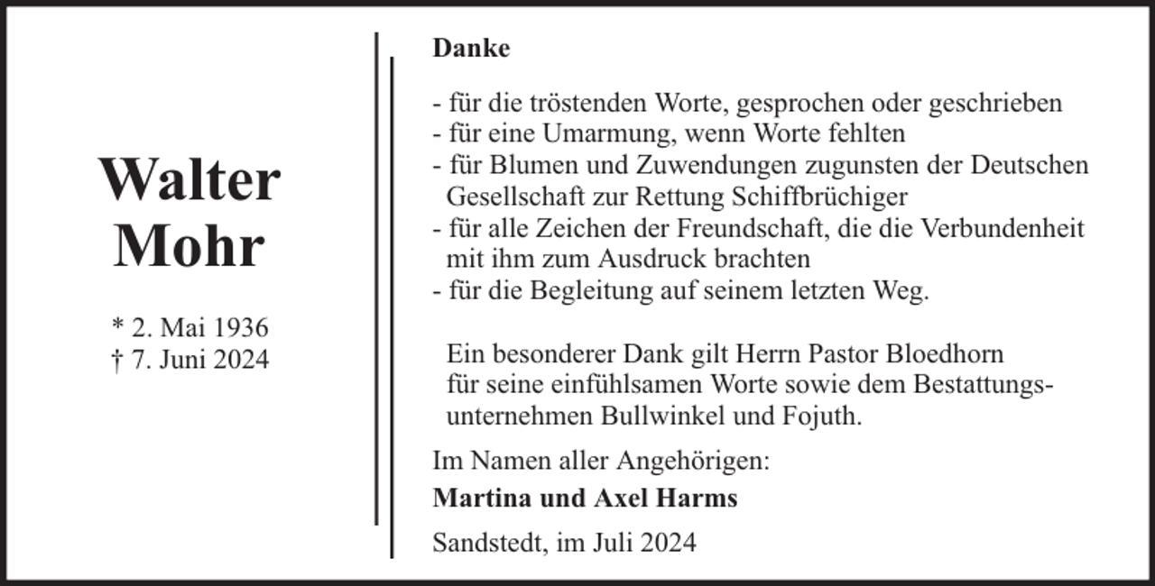 <p>Danke</p><p>Walter<br />Mohr<br />* 2. Mai 1936<br />† 7. Juni 2024</p><p>- für die tröstenden Worte, gesprochen oder geschrieben<br />- für eine Umarmung, wenn Worte fehlten<br />- für Blumen und Zuwendungen zugunsten der Deutschen<br />Gesellschaft zur Rettung Schiffbrüchiger<br />- für alle Zeichen der Freundschaft, die die Verbundenheit<br />mit ihm zum Ausdruck brachten<br />- für die Begleitung auf seinem letzten Weg.<br />Ein besonderer Dank gilt Herrn Pastor Bloedhorn<br />für seine einfühlsamen Worte sowie dem Bestattungsunternehmen Bullwinkel und Fojuth.<br />Im Namen aller Angehörigen:<br />Martina und Axel Harms<br />Sandstedt, im Juli 2024</p>