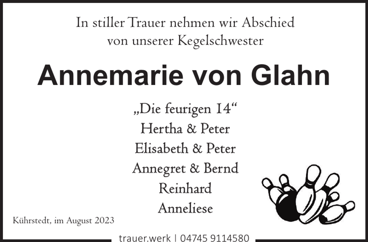 <p>In stiller Trauer nehmen wir Abschied<br />von unserer Kegelschwester</p><p>Annemarie von Glahn</p><p>Kührstedt, im August 2023</p><p>„Die feurigen 14“<br />Hertha &amp; Peter<br />Elisabeth &amp; Peter<br />Annegret &amp; Bernd<br />Reinhard<br />Anneliese<br />trauer.werk | 04745 9114580</p>