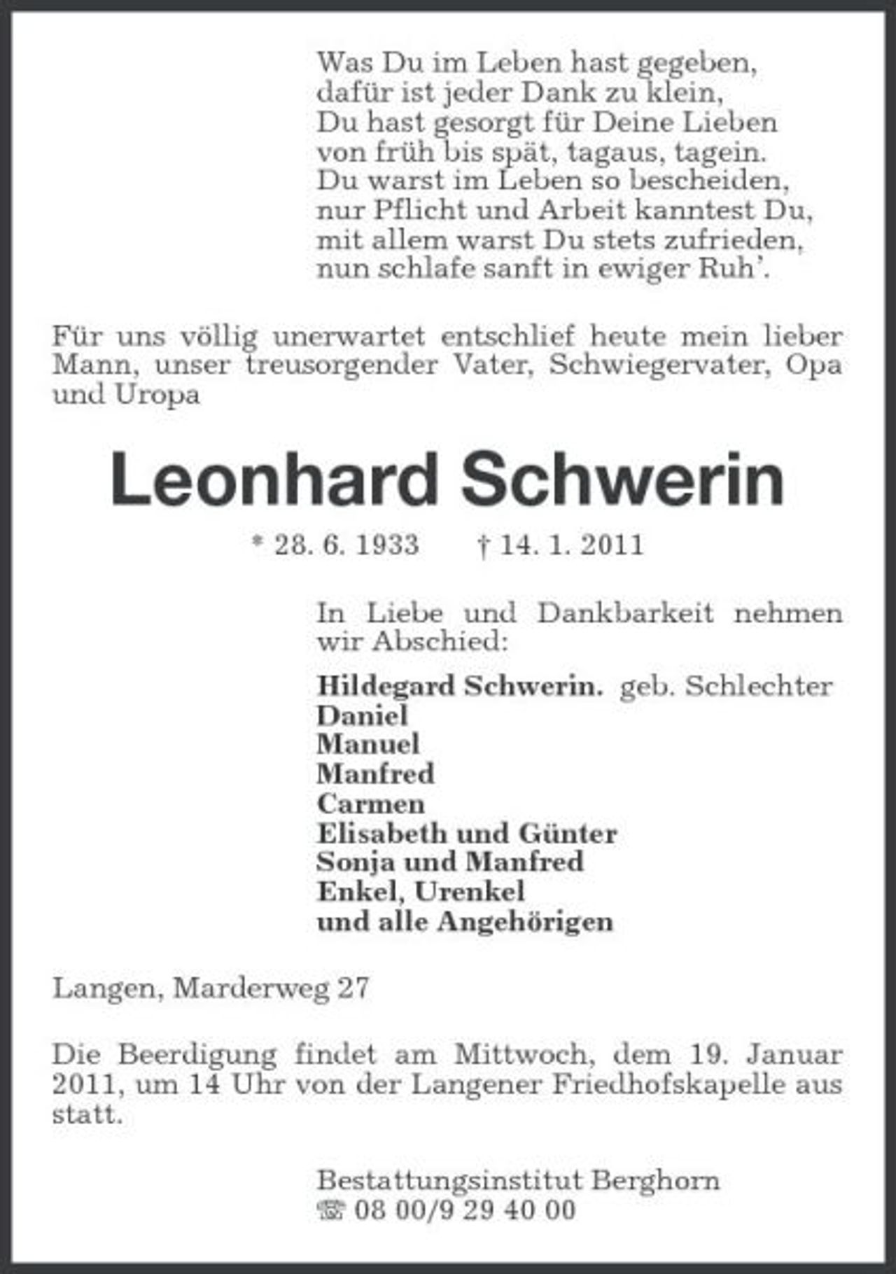 <p>Was Du im Leben hast gegeben,<br />dafür ist jeder Dank zu klein,<br />Du hast gesorgt für Deine Lieben<br />von früh bis spät, tagaus, tagein.<br />Du warst im Leben so bescheiden,<br />nur Pflicht und Arbeit kanntest Du,<br />mit allem warst Du stets zufrieden,<br />nun schlafe sanft in ewiger Ruh’.<br />Für uns völlig unerwartet entschlief heute mein lieber Mann, unser treusorgender Vater, Schwiegervater, Opa und Uropa<br />Leonhard Schwerin<br />* 28. 6. 1933 † 14. 1. 2011<br />In Liebe und Dankbarkeit nehmen wir Abschied:<br />Hildegard Schwerin. geb. Schlechter<br />Daniel<br />Manuel<br />Manfred<br />Carmen<br />Elisabeth und Günter<br />Sonja und Manfred<br />Enkel, Urenkel<br />und alle Angehörigen<br />Langen, Marderweg 27<br />Die Beerdigung findet am Mittwoch, dem 19. Januar 2011, um 14 Uhr von der Langener Friedhofskapelle aus statt.<br />Bestattungsinstitut Berghorn<br />T 08 00/9 29 40 00</p>