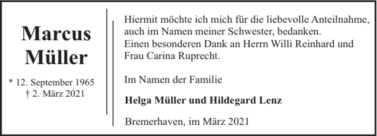 <p>Marcus<br />Müller<br />* 12. September 1965<br />† 2. März 2021</p><p>Hiermit möchte ich mich für die liebevolle Anteilnahme,<br />auch im Namen meiner Schwester, bedanken.<br />Einen besonderen Dank an Herrn Willi Reinhard und<br />Frau Carina Ruprecht.<br />Im Namen der Familie<br />Helga Müller und Hildegard Lenz<br />Bremerhaven, im März 2021</p>