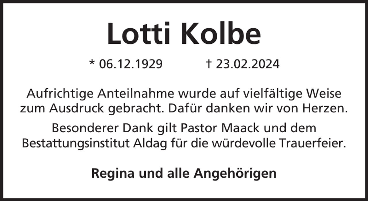 <p>Lotti Kolbe<br />* 06.12.1929</p><p>† 23.02.2024</p><p>Aufrichtige Anteilnahme wurde auf vielfältige Weise<br />zum Ausdruck gebracht. Dafür danken wir von Herzen.<br />Besonderer Dank gilt Pastor Maack und dem<br />Bestattungsinstitut Aldag für die würdevolle Trauerfeier.</p><p>Regina und alle Angehörigen</p>