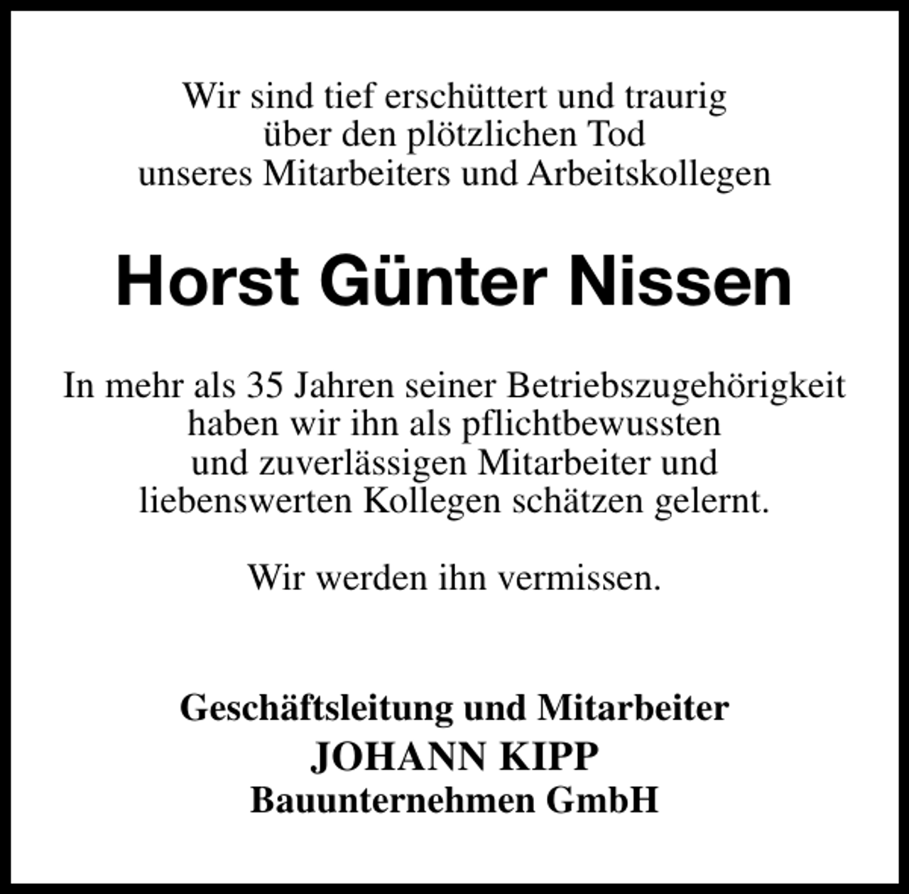 <p>Wir sind tief erschüttert und traurig<br />über den plötzlichen Tod<br />unseres Mitarbeiters und Arbeitskollegen</p><p>Horst Günter Nissen<br />In mehr als 35 Jahren seiner Betriebszugehörigkeit<br />haben wir ihn als pflichtbewussten<br />und zuverlässigen Mitarbeiter und<br />liebenswerten Kollegen schätzen gelernt.<br />Wir werden ihn vermissen.<br />Geschäftsleitung und Mitarbeiter</p><p>JOHANN KIPP</p><p>Bauunternehmen GmbH</p>