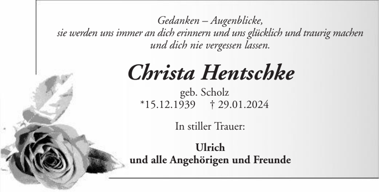 <p>Gedanken – Augenblicke,<br />sie werden uns immer an dich erinnern und uns glücklich und traurig machen<br />und dich nie vergessen lassen.</p><p>Christa Hentschke<br />geb. Scholz<br />*15.12.1939 † 29.01.2024<br />In stiller Trauer:<br />Ulrich<br />und alle Angehörigen und Freunde</p>