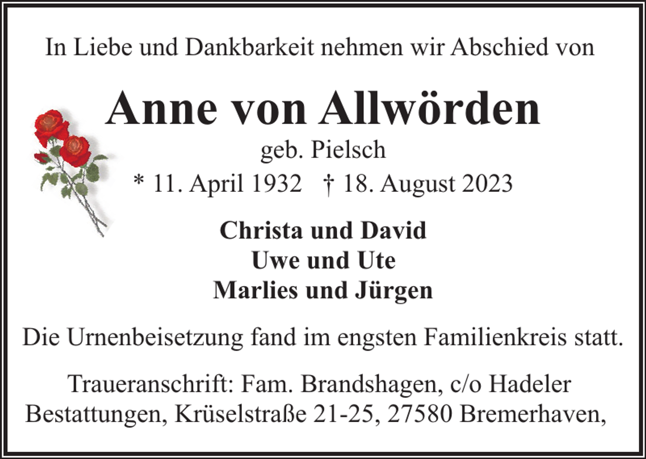 <p>In Liebe und Dankbarkeit nehmen wir Abschied von</p><p>Anne von Allwörden<br />geb. Pielsch<br />* 11. April 1932 † 18. August 2023<br />Christa und David<br />Uwe und Ute<br />Marlies und Jürgen<br />Die Urnenbeisetzung fand im engsten Familienkreis statt.<br />Traueranschrift: Fam. Brandshagen, c/o Hadeler<br />Bestattungen, Krüselstraße 21-25, 27580 Bremerhaven,</p>
