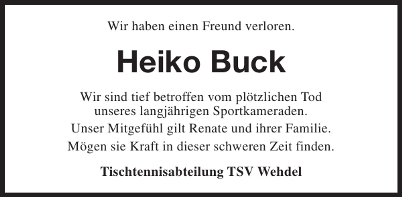 <p>Wir haben einen Freund verloren.</p><p>Heiko Buck<br />Wir sind tief betroffen vom plötzlichen Tod<br />unseres langjährigen Sportkameraden.<br />Unser Mitgefühl gilt Renate und ihrer Familie.<br />Mögen sie Kraft in dieser schweren Zeit finden.<br />Tischtennisabteilung TSV Wehdel</p>