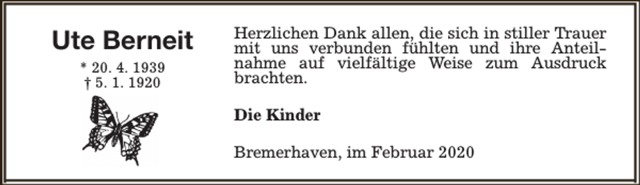 <p>Ute Berneit<br />* 20. 4. 1939<br />† 5. 1. 1920</p><p>Herzlichen Dank allen, die sich in stiller Trauer<br />mit uns verbunden fühlten und ihre Anteilnahme auf vielfältige Weise zum Ausdruck<br />brachten.<br />Die Kinder<br />Bremerhaven, im Februar 2020</p>