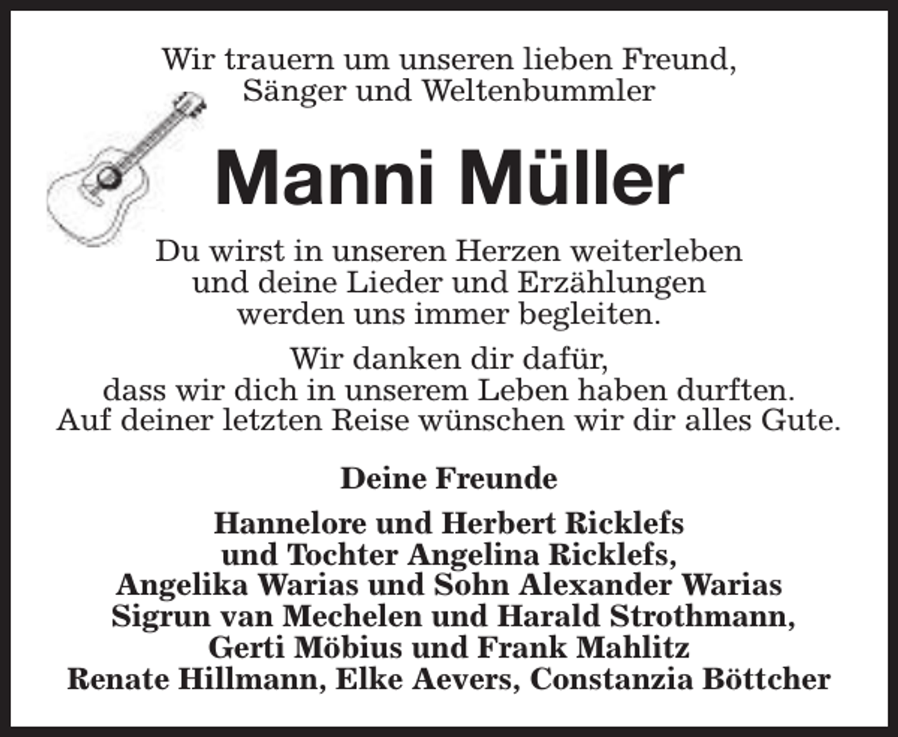 <p>Wir trauern um unseren lieben Freund,<br />Sänger und Weltenbummler</p><p>Manni Müller</p><p>Du wirst in unseren Herzen weiterleben<br />und deine Lieder und Erzählungen<br />werden uns immer begleiten.<br />Wir danken dir dafür,<br />dass wir dich in unserem Leben haben durften.<br />Auf deiner letzten Reise wünschen wir dir alles Gute.<br />Deine Freunde<br />Hannelore und Herbert Ricklefs<br />und Tochter Angelina Ricklefs,<br />Angelika Warias und Sohn Alexander Warias<br />Sigrun van Mechelen und Harald Strothmann,<br />Gerti Möbius und Frank Mahlitz<br />Renate Hillmann, Elke Aevers, Constanzia Böttcher</p>