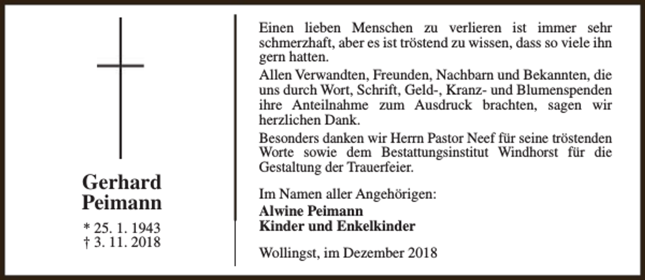 <p>Gerhard<br />Peimann<br />* 25. 1. 1943<br />† 3. 11. 2018</p><p>Einen lieben Menschen zu verlieren ist immer sehr<br />schmerzhaft, aber es ist tröstend zu wissen, dass so viele ihn<br />gern hatten.<br />Allen Verwandten, Freunden, Nachbarn und Bekannten, die<br />uns durch Wort, Schrift, Geld-, Kranz- und Blumenspenden<br />ihre Anteilnahme zum Ausdruck brachten, sagen wir<br />herzlichen Dank.<br />Besonders danken wir Herrn Pastor Neef für seine tröstenden<br />Worte sowie dem Bestattungsinstitut Windhorst für die<br />Gestaltung der Trauerfeier.<br />Im Namen aller Angehörigen:<br />Alwine Peimann<br />Kinder und Enkelkinder<br />Wollingst, im Dezember 2018</p>