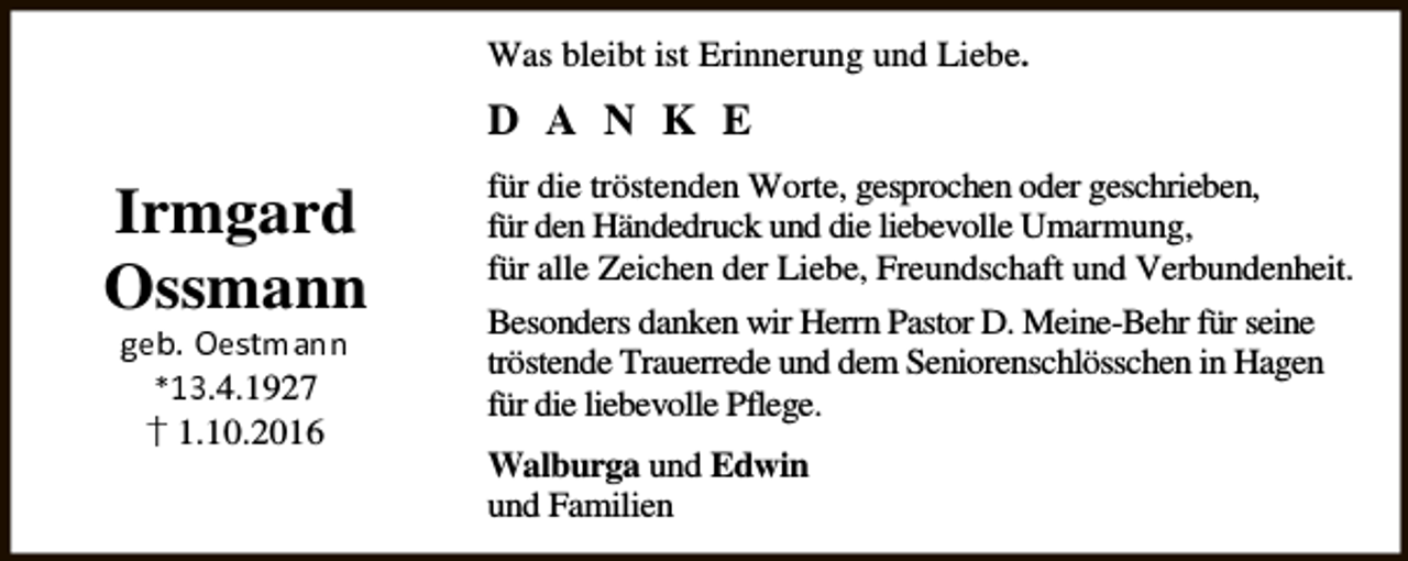 <p>Was bleibt ist Erinnerung und Liebe.</p><p>D A N K E</p><p>Irmgard<br />Ossmann<br />✂✄☎✆ ✝✄✞✟✠✡☛☛<br />✁☞✌.4.1927<br />" 1.10.2016</p><p>für die tröstenden Worte, gesprochen oder geschrieben,<br />für den Händedruck und die liebevolle Umarmung,<br />für alle Zeichen der Liebe, Freundschaft und Verbundenheit.<br />Besonders danken wir Herrn Pastor D. Meine-Behr für seine<br />tröstende Trauerrede und dem Seniorenschlösschen in Hagen<br />für die liebevolle Pflege.<br />Walburga und Edwin<br />und Familien</p>