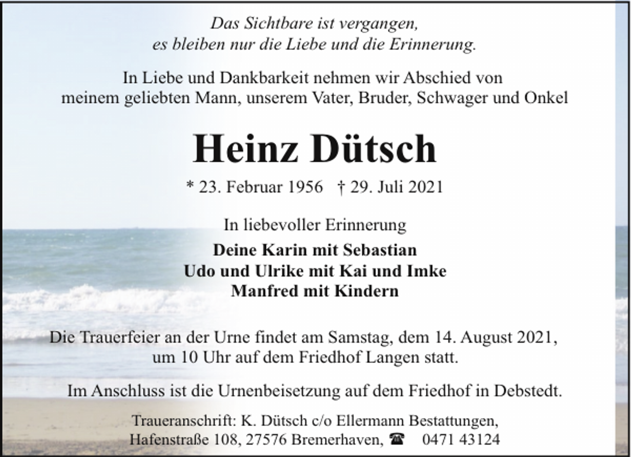 <p>Das Sichtbare ist vergangen,<br />es bleiben nur die Liebe und die Erinnerung.<br />In Liebe und Dankbarkeit nehmen wir Abschied von<br />meinem geliebten Mann, unserem Vater, Bruder, Schwager und Onkel</p><p>Heinz Dütsch</p><p>* 23. Februar 1956 † 29. Juli 2021<br />In liebevoller Erinnerung<br />Deine Karin mit Sebastian<br />Udo und Ulrike mit Kai und Imke<br />Manfred mit Kindern<br />Die Trauerfeier an der Urne findet am Samstag, dem 14. August 2021,<br />um 10 Uhr auf dem Friedhof Langen statt.<br />Im Anschluss ist die Urnenbeisetzung auf dem Friedhof in Debstedt.<br />Traueranschrift: K. Dütsch c/o Ellermann Bestattungen,<br />Hafenstraße 108, 27576 Bremerhaven, ( 0471 43124</p>