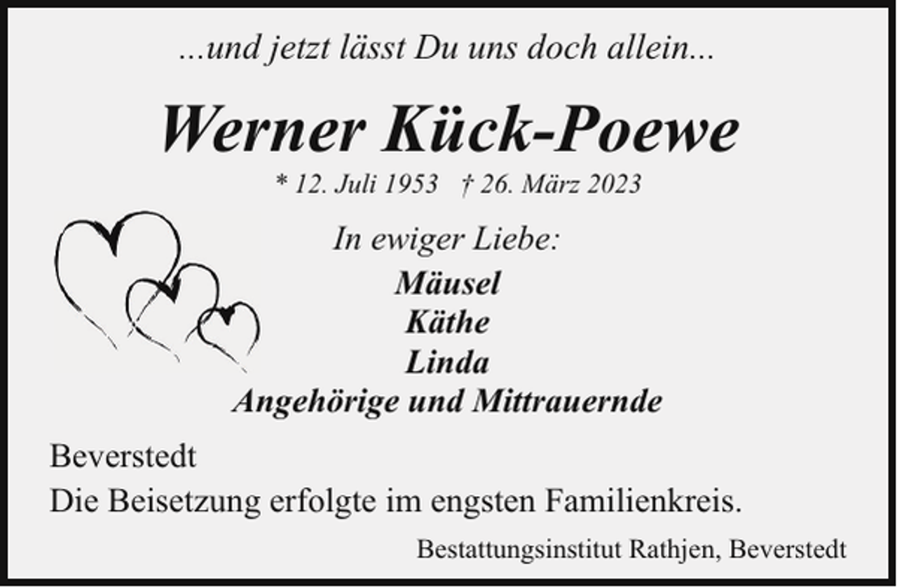 <p>...und jetzt lässt Du uns doch allein...</p><p>Werner Kück-Poewe<br />* 12. Juli 1953 † 26. März 2023</p><p>In ewiger Liebe:<br />Mäusel<br />Käthe<br />Linda<br />Angehörige und Mittrauernde<br />Beverstedt<br />Die Beisetzung erfolgte im engsten Familienkreis.<br />Bestattungsinstitut Rathjen, Beverstedt</p>