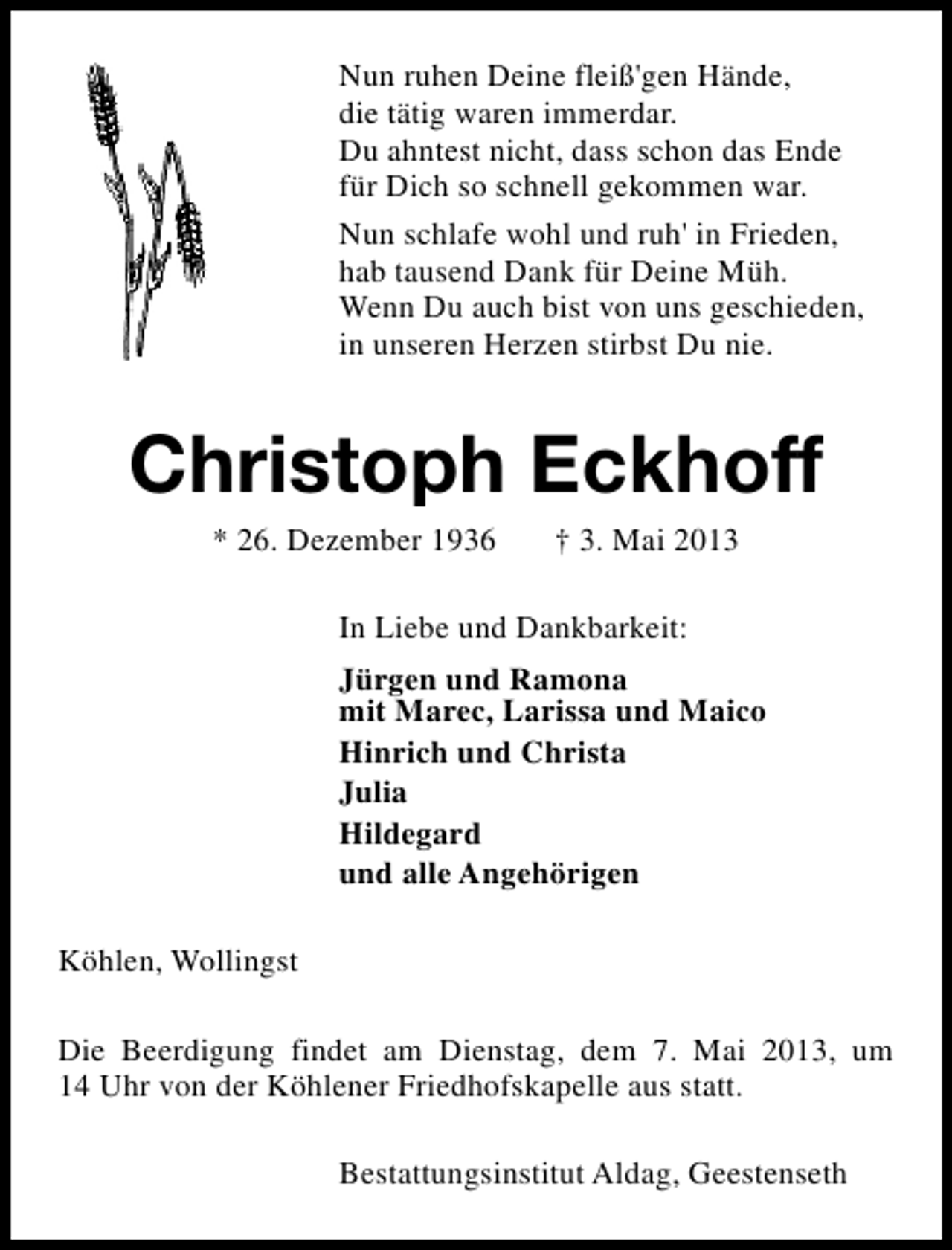 <p>Nun ruhen Deine fleiß'gen Hände,<br />die tätig waren immerdar.<br />Du ahntest nicht, dass schon das Ende<br />für Dich so schnell gekommen war.<br />Nun schlafe wohl und ruh' in Frieden,<br />hab tausend Dank für Deine Müh.<br />Wenn Du auch bist von uns geschieden,<br />in unseren Herzen stirbst Du nie.</p><p>Christoph Eckhoff<br />* 26. Dezember 1936</p><p>† 3. Mai 2013</p><p>In Liebe und Dankbarkeit:<br />Jürgen und Ramona<br />mit Marec, Larissa und Maico<br />Hinrich und Christa<br />Julia<br />Hildegard<br />und alle Angehörigen<br />Köhlen, Wollingst<br />Die Beerdigung findet am Dienstag, dem 7. Mai 2013, um<br />14 Uhr von der Köhlener Friedhofskapelle aus statt.<br />Bestattungsinstitut Aldag, Geestenseth</p>