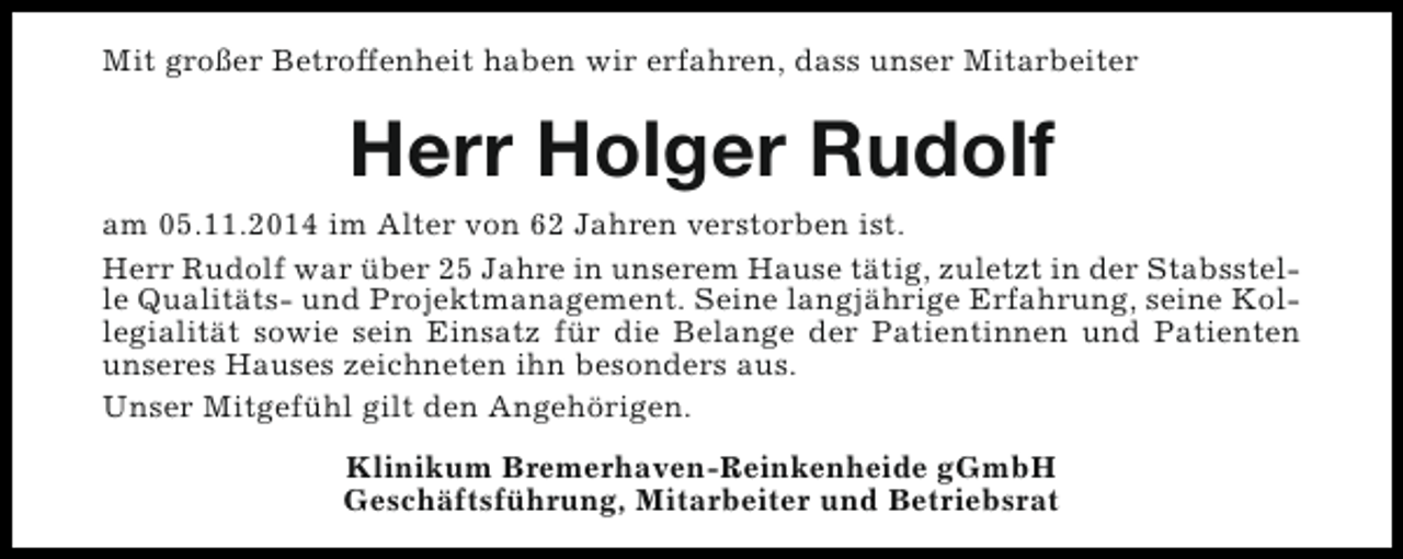 <p>Mit großer Betroffenheit haben wir erfahren, dass unser Mitarbeiter</p><p>Herr Holger Rudolf</p><p>am 05.11.2014 im Alter von 62 Jahren verstorben ist.<br />Herr Rudolf war über 25 Jahre in unserem Hause tätig, zuletzt in der Stabsstelle Qualitäts- und Projektmanagement. Seine langjährige Erfahrung, seine Kollegialität sowie sein Einsatz für die Belange der Patientinnen und Patienten<br />unseres Hauses zeichneten ihn besonders aus.<br />Unser Mitgefühl gilt den Angehörigen.<br />Klinikum Bremerhaven-Reinkenheide gGmbH<br />Geschäftsführung, Mitarbeiter und Betriebsrat</p>