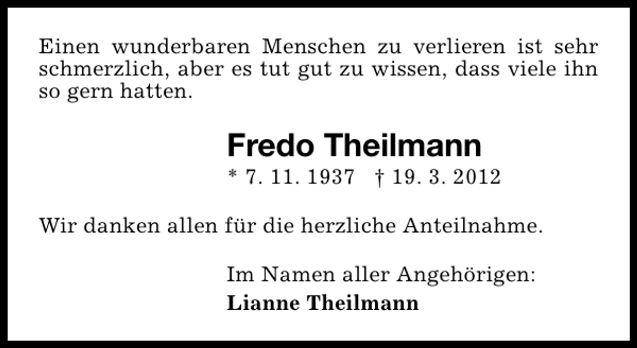 <p>Einen wunderbaren Menschen zu verlieren ist sehr<br />schmerzlich, aber es tut gut zu wissen, dass viele ihn<br />so gern hatten.</p><p>Fredo Theilmann</p><p>* 7. 11. 1937 † 19. 3. 2012<br />Wir danken allen für die herzliche Anteilnahme.<br />Im Namen aller Angehörigen:<br />Lianne Theilmann</p>