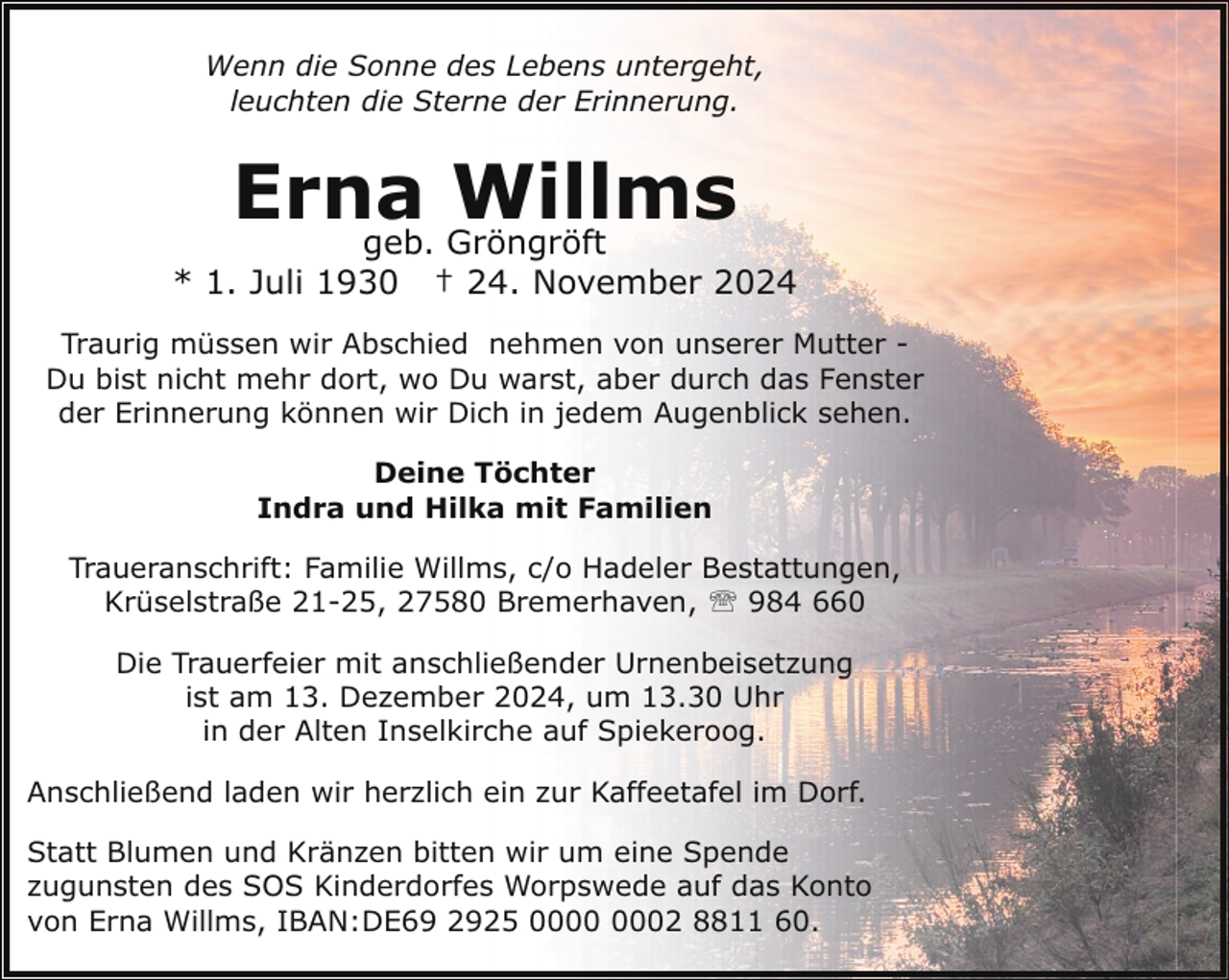 <p>Wenn die Sonne des Lebens untergeht,<br />leuchten die Sterne der Erinnerung.</p><p>Erna<br />Willms<br />geb. Gröngröft</p><p>* 1. Juli 1930</p><p>† 24. November 2024</p><p>Traurig müssen wir Abschied nehmen von unserer Mutter Du bist nicht mehr dort, wo Du warst, aber durch das Fenster<br />der Erinnerung können wir Dich in jedem Augenblick sehen.<br />Deine Töchter<br />Indra und Hilka mit Familien<br />Traueranschrift: Familie Willms, c/o Hadeler Bestattungen,<br />Krüselstraße 21-25, 27580 Bremerhaven, ' 984 660<br />Die Trauerfeier mit anschließender Urnenbeisetzung<br />ist am 13. Dezember 2024, um 13.30 Uhr<br />in der Alten Inselkirche auf Spiekeroog.<br />Anschließend laden wir herzlich ein zur Kaffeetafel im Dorf.<br />Statt Blumen und Kränzen bitten wir um eine Spende<br />zugunsten des SOS Kinderdorfes Worpswede auf das Konto<br />von Erna Willms, IBAN:DE69 2925 02 8811 60.</p>