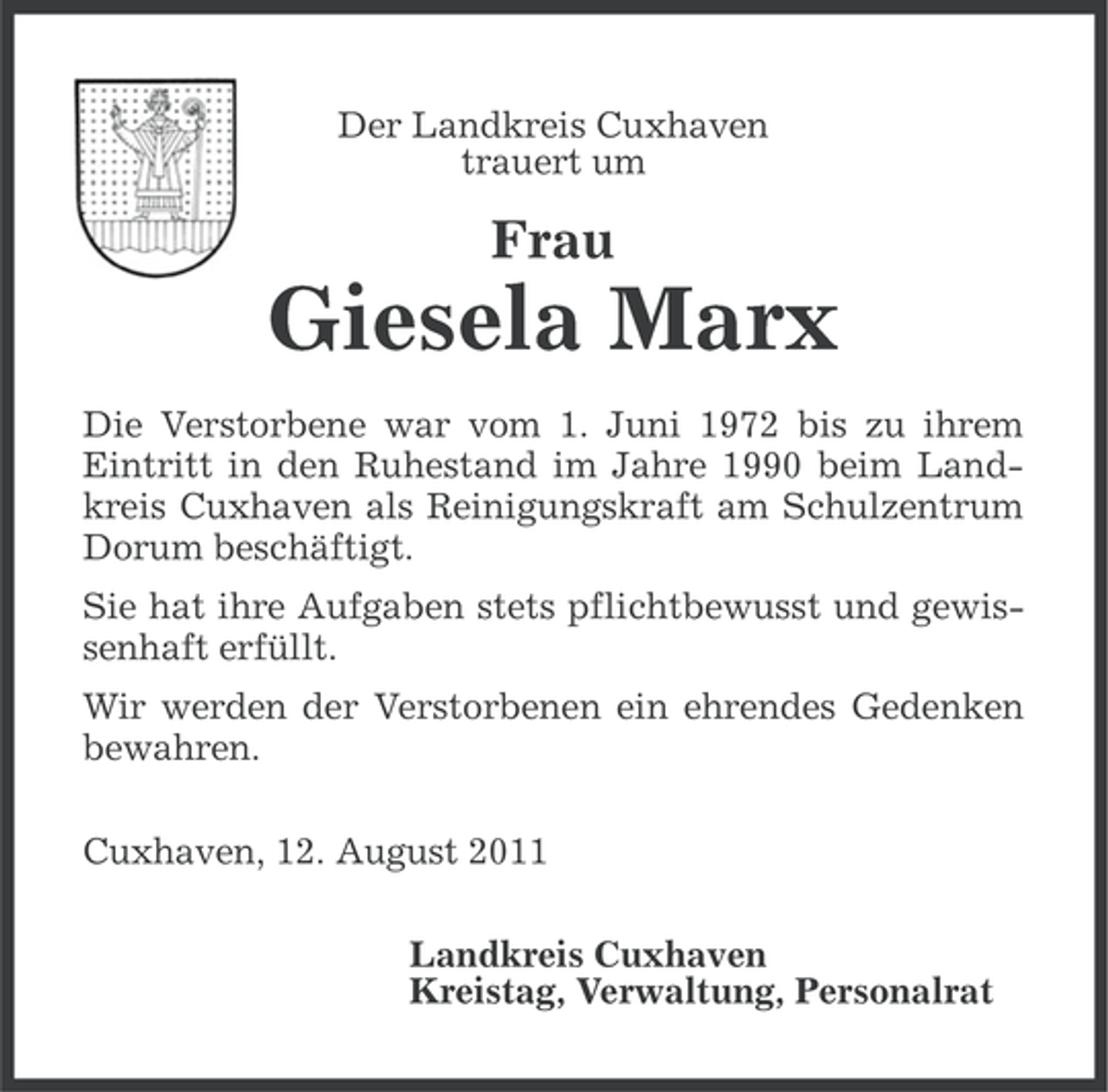 <p>Der Landkreis Cuxhaven<br />trauert um</p><p>Frau</p><p>Giesela Marx<br />Die Verstorbene war vom 1. Juni 1972 bis zu ihrem<br />Eintritt in den Ruhestand im Jahre 1990 beim Landkreis Cuxhaven als Reinigungskraft am Schulzentrum<br />Dorum beschäftigt.<br />Sie hat ihre Aufgaben stets pflichtbewusst und gewissenhaft erfüllt.<br />Wir werden der Verstorbenen ein ehrendes Gedenken<br />bewahren.<br />Cuxhaven, 12. August 2011<br />Landkreis Cuxhaven<br />Kreistag, Verwaltung, Personalrat</p>