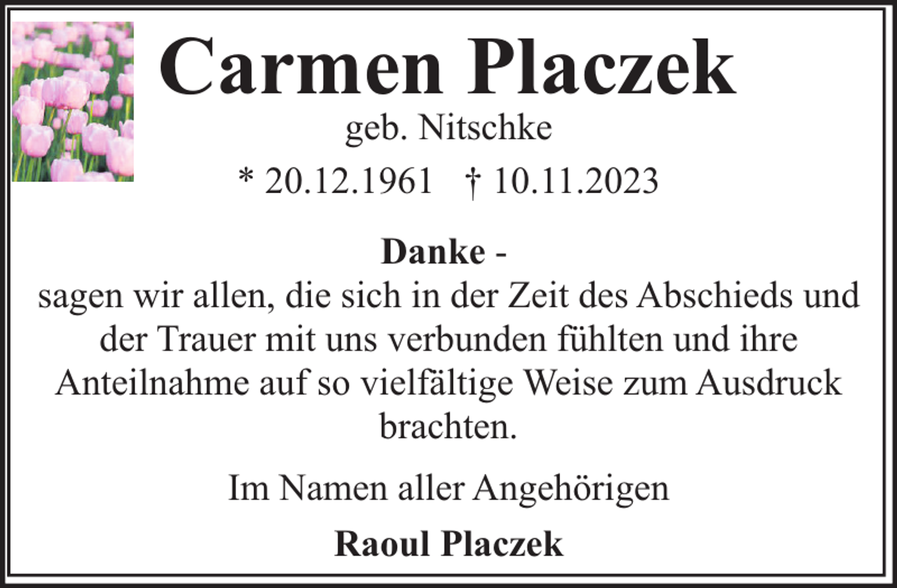 <p>Carmen Placzek<br />geb. Nitschke<br />* 20.12.1961 † 10.11.2023</p><p>Danke sagen wir allen, die sich in der Zeit des Abschieds und<br />der Trauer mit uns verbunden fühlten und ihre<br />Anteilnahme auf so vielfältige Weise zum Ausdruck<br />brachten.<br />Im Namen aller Angehörigen<br />Raoul Placzek</p>